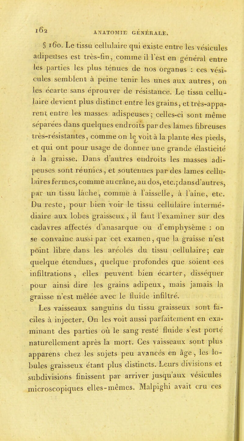§ 160. Le tissu cellulaire qui existe entre les vésicules adipeuses est très-fin, comme il l'est en général entre les parties les plus ténues de nos organes : ces vési- cules semblent à peine tenir les unes aux autres, on les écarte sans éprouver de résistance. Le tissu cellu- laire devient plus distinct entre les grains, et très-appa- rent entre les masses adispeuses; celles-ci sont même séparées dans quelques endroits par des lames fibreuses très-résistantes, comme on le voit à la plante des pieds, et qui ont pour usage de donner une grande élasticité à la graisse. Dans d'autres endroits les masses adi- peuses sont réunies, et soutenues par des lames cellu- laires fermes, comme au crâne, au dos, etc.; dans d'autres, par un tissu lâcbe, comme à l'aisselle, à l'aine, etc. Du reste, pour bien voir le tissu cellulaire intermé- diaire aux lobes graisseux , il faut l'examiner sur des cadavres affectés d'anasarque ou d'emphysème : on se convainc aussi par cet examen, que la graisse n'est point libre dans les aréoles du tissu cellulaire; car quelque étendues, quelque profondes que soient ces infiltrations , elles peuvent bien écarter, disséquer pour ainsi dire les grains adipeux, mais jamais la graisse n'est mêlée avec le fluide infiltré. Les vaisseaux sanguins du tissu graisseux sont fa- ciles à injecter. On les voit aussi parfaitement en exa- minant des parties où le sang resté fluide s'est porté naturellement après la mort. Ces vaisseaux sont plus apparens chez les sujets peu avancés en âge, les lo- bules graisseux étant, plus distincts. Leurs divisions et subdivisions finissent par arriver jusqu'aux vésicules microscopiques elles-mêmes. Malpighi avait cru ces