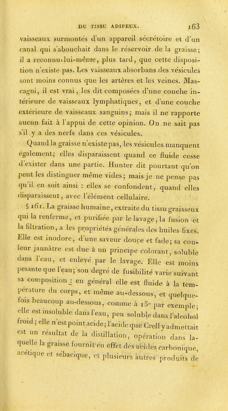 vaisseaux surmontés d'un appareil sécrétoire et d'un canal qui s'abouchait dans le réservoir de la graisse; il a reconnu*lui-mênTe, plus tard, que cette disposi- tion n'existe pas. Les vaisseaux absorbans des vésicules sont moins connus que les artères et les veines. Mas- eagni, il est vrai, les dit composées d'une couche in- térieure de vaisseaux lymphatiques, et d'une couche extérieure de vaisseaux sanguins; mais il ne rapporte aucun fait à l'appui de cette opinion. On ne sait pas s'il y a des nerfs dans ces vésicules. Quand la graisse n'existe pas, les vésicules manquent également; elles disparaissent quand ce fluide cesse d'exister dans une partie. Hunter dit pourtant qu'on peut les distinguer même vides ; mais je ne pense pas qu'il en soit ainsi : elles se confondent, quand elles disparaissent, avec l'élément cellulaire. § io'i. La graisse humaine, extraite du tissu graisseux qui la renferme, et purifiée par le lavage, la fusion et la filtration, a les propriétés générales des huiles fixes. Elle est inodore, d'une saveur douce et fade; sa cou- leur jaunâtre est due à un principe colorant , soluble dans l'eau, et enlevé par le lavage. Elle est moins pesante que l'eau; son degré de fusibilité varie suivant sa composition j en général elle est fluide à la tem- pérature du corps, et même au-dessous, et quelque- fois beaucoup au-dessous, comme à &. par exemple- elle est msoluble dans l'eau, peu soluble dans l'alcolj 'roui; elle n'estpoint acide; l'acide que Crell y admettait est un résultat de la distillation, opération dans la- quelle la graisse fournit en effet des «bides carbonique, acenque et sébacique, et plusieurs au.res pr(H]m(s