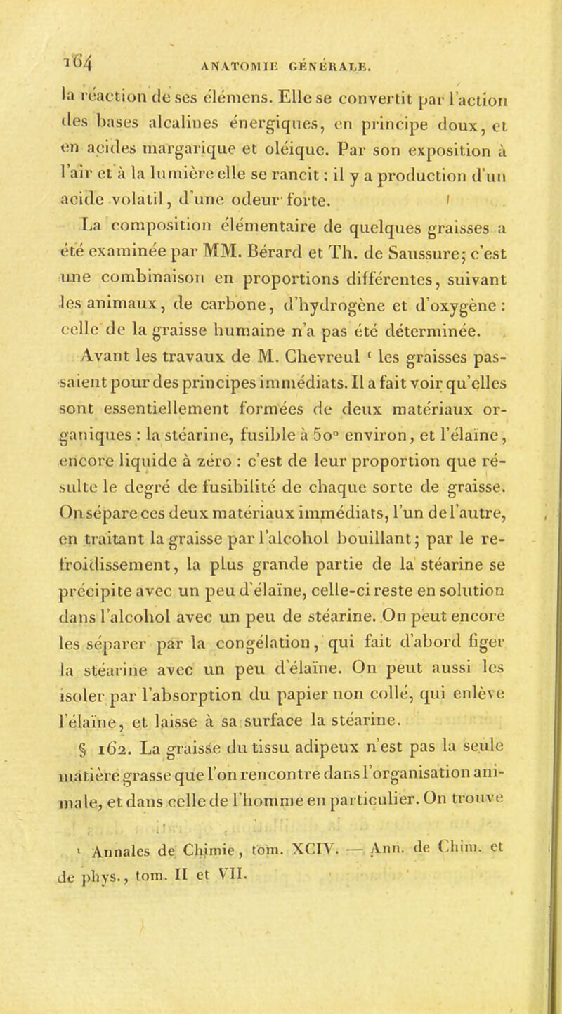 la rëaction de ses élémens. Elle se convertit par l'action (les bases alcalines énergiques, en principe doux, et en acides margarique et oléique. Par son exposition à l'air et à la lumière elle se rancit : il y a production d'un acide volatil, d'une odeur forte. La composition élémentaire de quelques graisses a été examinée par MM. Bérard et Th. de Saussure; c'est une combinaison en proportions différentes, suivant les animaux, de carbone, d'hydrogène et d'oxygène: celle de la graisse humaine n'a pas été déterminée. Avant les travaux de M. Chèvreul 1 les graisses pas- saient pour des principes immédiats. Il a fait voir qu'elles sont essentiellement formées de deux matériaux or- ganiques : la stéarine, fusible à 5o° environ, et l'élaïne, encore liquide à zéro : c'est de leur proportion que ré- sulte le degré de fusibilité de chaque sorte de graisse. On sépare ces deux matériaux immédiats, l'un del autre, en traitant la graisse par l'alcohol bouillant; par le re- froidissement, la plus grande partie de la stéarine se précipite avec un peu d'élaïne, celle-ci reste en solution dans l'alcohol avec un peu de stéarine. On peut encore les séparer par la congélation, qui fait d'abord figer la stéarine avec un peu d'élaïne. On peut aussi les isoler par l'absorption du papier non collé, qui enlève l'élaïne, et laisse à sa surface la stéarine. § 162. La graisse du tissu adipeux n'est pas la seule matière grasse que l'on rencontre dans l'organisation ani- male, et dans celle de l'homme en particulier. On trouve ' Annales de Chimie, tom. XCIV. — A1111. de Cliini. et de pliys., tom. II et VII.