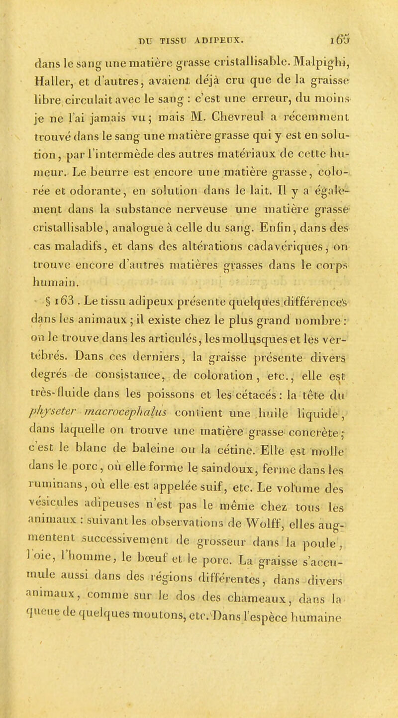 dans le sang une matière grasse cristallisable. Malpigbi, Haller, et d'autres, avaient déjà cru que de la graisse libre circulait avec le sang : c'est une erreur, du moins je ne l'ai jamais vu; mais M. Chevreul a récemment trouvé dans le sang une matière grasse qui y est en solu- tion, par l'intermède des autres matériaux de cette hu- meur. Le beurre est encore une matière gi-asse, colo- rée et odorante, en solution dans le lait. Il y a égale- ment dans la substance nerveuse une matière grasse cristallisable, analogue à celle du sang. Enfin, dans des cas maladifs, et dans des altérations cadavériques, on trouve encore d'autres matières grasses dans le corps humain. § i63 . Le tissu adipeux présente quelques différence^ dans les animaux ; il existe chez le plus grand nombre : on le trouve dans les articulés, les mollusques et les ver- tébrés. Dans ces derniers, la graisse présente divers degrés de consistance, de coloration, etc., elle est très-fluide dans les poissons et les cétacés : la tête du phjseter macrocephalus contient une huile liquide • dans laquelle on trouve une matière grasse concrète ; c'est le blanc de baleine ou la cétine. Elle est molle dans le porc, où elle forme le saindoux, ferme dans les ruminans, où elle est appelée suif, etc. Le volume des vésicules adipeuses n'est pas le même chez tous les animaux : suivant les observations de Wolff, elles aug- mentent successivement de grosseur dans la poule, 1 oie, l'homme, le bœuf et le porc. La graisse s'accu- mule aussi dans des régions différentes, dans divers animaux, comme sur le dos des cbameaux, dans la queue de quelques moulons, etc. Dans l'espèce humaine