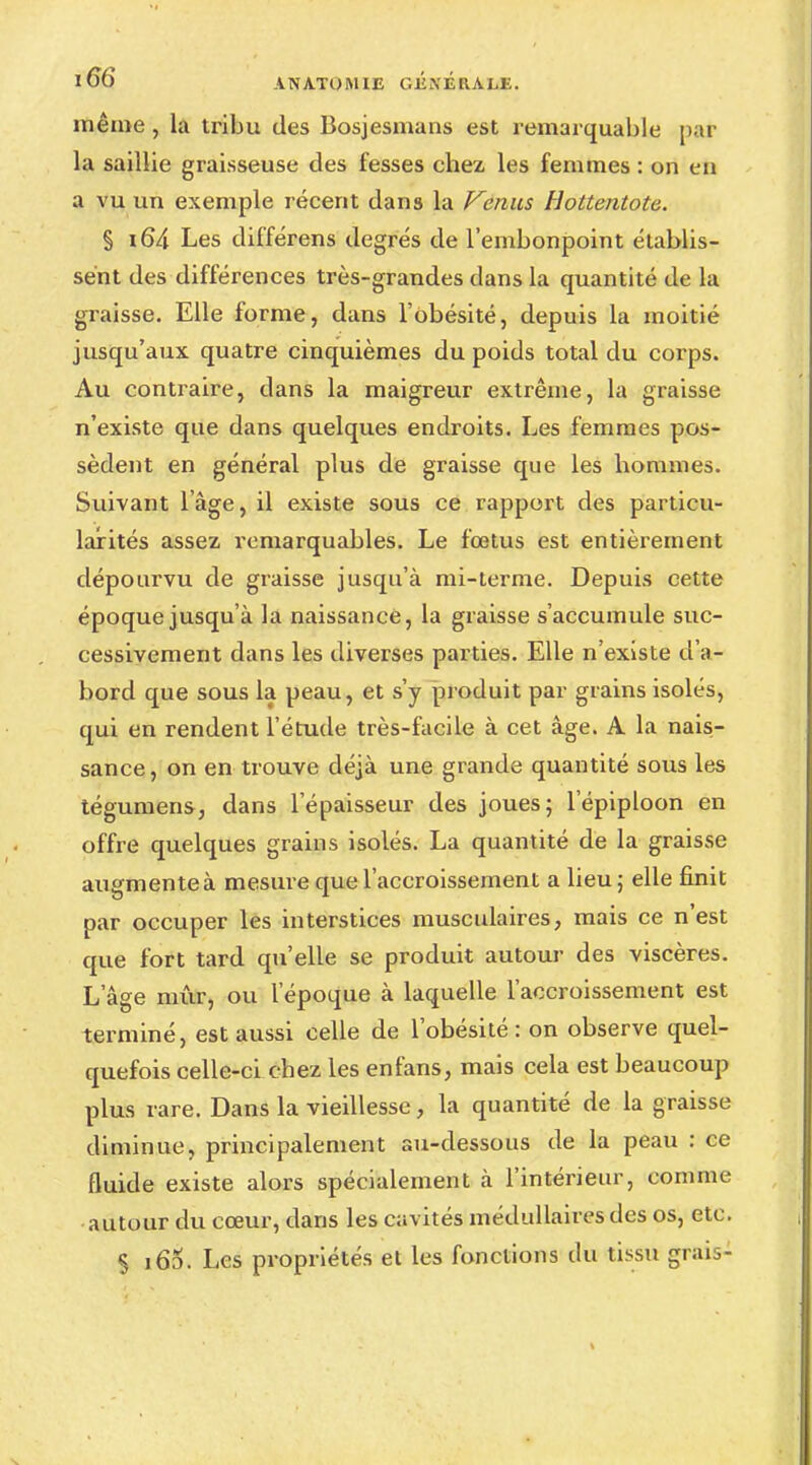 même, la tribu des Bosjesmans est remarquable par la saillie graisseuse des fesses chez les femmes : on en a vu un exemple récent dans la Venus Hottentote. § i64 Les différens degrés de l'embonpoint établis- sent des différences très-grandes dans la quantité de la graisse. Elle forme, dans l'obésité, depuis la moitié jusqu'aux quatre cinquièmes du poids total du corps. Au contraire, dans la maigreur extrême, la graisse n'existe que dans quelques endroits. Les femmes pos- sèdent en général plus de graisse que les hommes. Suivant l'âge, il existe sous ce rapport des particu- larités assez remarquables. Le fœtus est entièrement dépourvu de graisse jusqu'à mi-terme. Depuis cette époque jusqu'à la naissance, la graisse s'accumule suc- cessivement dans les diverses parties. Elle n'existe d'a- bord que sous la peau, et s'y produit par grains isolés, qui en rendent l'étude très-facile à cet âge. A la nais- sance, on en trouve déjà une grande quantité sous les tégumens, dans l'épaisseur des joues; l'épiploon en offre quelques grains isolés. La quantité de la graisse augmente à mesure que l'accroissement a lieu ; elle finit par occuper les interstices musculaires, mais ce n'est que fort tard qu'elle se produit autour des viscères. L'âge mûr, ou l'époque à laquelle l'accroissement est terminé, est aussi celle de l'obésité : on observe quel- quefois celle-ci chez les enfans, mais cela est beaucoup plus rare. Dans la vieillesse, la quantité de la graisse diminue, principalement au-dessous de la peau : ce fluide existe alors spécialement à l'intérieur, comme •autour du cœur, dans les cavités médullaires des os, etc. § i65. Les propriétés el les fonctions du tissu grais-