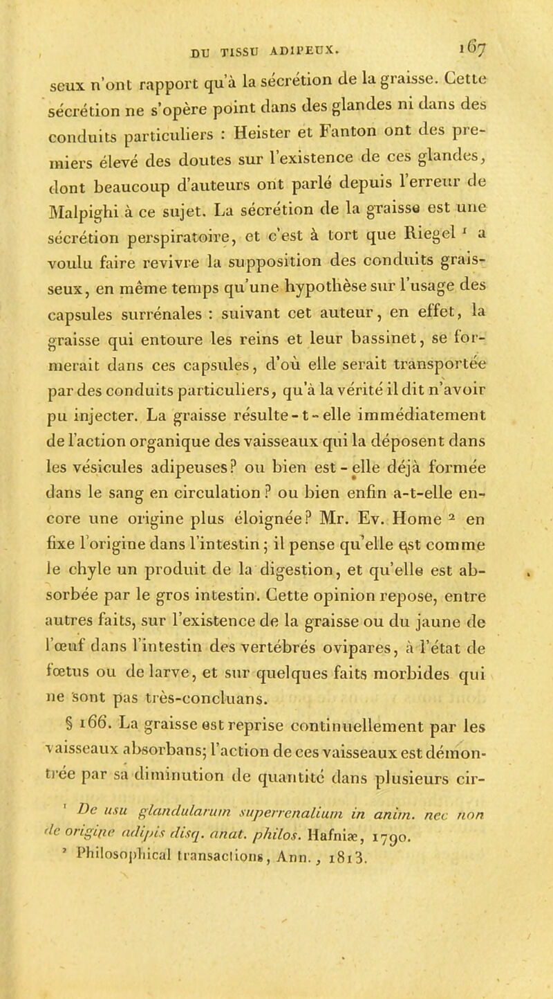 seux n'ont rapport qu'à la sécrétion de la graisse. Cette sécrétion ne s'opère point dans des glandes ni dans des conduits particuliers : Heister et Fanton ont des pre- miers élevé des doutes sur l'existence de ces glandes, dont beaucoup d'auteurs ont parlé depuis l'erreur de Malpighi à ce sujet. La sécrétion de la graisse est une sécrétion perspiratoire, et c'est à tort que Riegel 1 a voulu faire revivre la supposition des conduits grais- seux, en même temps qu'une hypothèse sur l'usage des capsules surrénales : suivant cet auteur, en effet, la graisse qui entoure les reins et leur bassinet, se lor- merait dans ces capsules, d'où elle serait transportée par des conduits particuliers, qu'à la vérité il dit n'avoir pu injecter. La graisse résulte -1 » elle immédiatement de l'action organique des vaisseaux qui la déposent dans les vésicules adipeuses? ou bien est-elle déjà formée dans le sang en circulation ? ou bien enfin a-t-elle en- core une origine plus éloignée? Mr. Ev. Home 2 en fixe l'origine dans l'intestin ; il pense qu'elle e,st comme le chyle un produit de la digestion, et qu'elle est ab- sorbée par le gros intestin. Cette opinion repose, entre autres faits, sur l'existence de la graisse ou du jaune de l'œuf dans l'intestin des vertébrés ovipares, à l'état de fœtus ou de larve, et sur quelques faits morbides qui ne sont pas très-concluans. § 166. La graisse est reprise continuellement par les vaisseaux absorbans; l'action de ces vaisseaux est démon- trée par sa diminution de quantité dans plusieurs cir- Dc usu gîandularum superrenalium in anirn. ncc hôn de briginè adipis disq. anat. philos. Hafnia:, 1790. 7 Philosnpliical transacliong, Ami., i8i3.