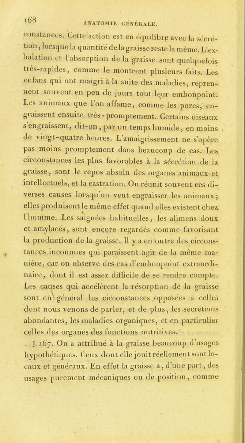 constances. Cette action est en équilibre avec la sécré- tion , lorsque la quantité de la graisse reste la même. L'ex- halation et l'absorption de la graisse sont quelquefois Lrès-rapides, comme le montrent plusieurs faits. Les enfans qui ont maigri à la suite des maladies, repren- nent souvent en peu de jours tout leur embonpoint. Les animaux que l'on affame, comme les porcs, en- graissent ensuite très-promptement. Certains oiseaux s'engraissent, dit-on , par un temps humide, en moins de vingt-quatre heures. L'amaigrissement ne s'opère pas moins promptement dans beaucoup de cas. Les circonstances les plus favorables à la sécrétion de la graisse, sont le repos absolu des organes animaux et intellectuels, et la castration. On réunit souvent ces di- verses causes lorsqu'on veut engraisser les animaux • elles produisent le même effet quand elles existent chez. 1 homme. Les saignées habituelles, les alimens doux et amylacés,.sont encore regardés comme favorisant la production de la graisse. 11 y a en outre des circons- tances inconnues qui paraissent agir de la même ma- nière, car on observe des cas d'embonpoint extraordi- naire, dont il est assez difficile de se rendre compte. Les causes qui accélèrent la résorption de la graisse sont en^ général les circonstances opposées à celles dont nous venons de parier, et de plus, les sécrétions abondantes, les maladies organiques, et en particulier celles des organes des fonctions nutritives. . § 167. On a attribué à la graisse beaucoup d'usages hypothétiques. Ceux dont elle jouit réellement sont lo- caux et généraux. En effet la graisse a, d'une part, des usages purement mécaniques ou de position, comme
