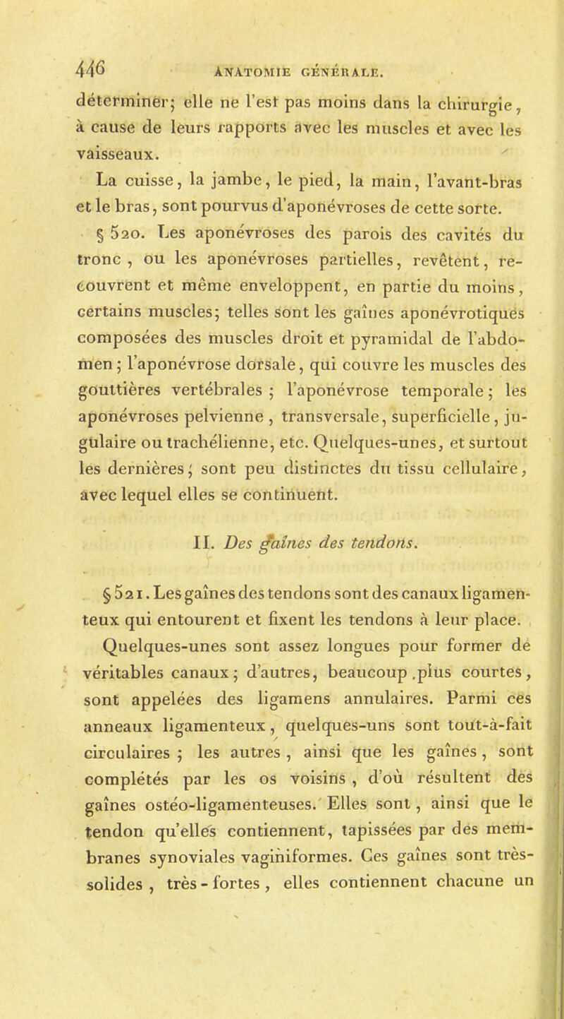 déterminer; elle ne l'est pas moins dans la chirurgie, à cause de leurs rapports avec les muscles et avec les vaisseaux. La cuisse, la jambe, le pied, la main, l'avant-bras et le bras, sont pourvus d'aponévroses de cette sorte. § 520. Les aponévroses des parois des cavités du tronc , ou les aponévroses partielles, revêtent, re- couvrent et même enveloppent, en partie du moins, certains muscles; telles sont les gaines aponévrotiques composées des muscles droit et pyramidal de l'abdo- men ; l'aponévrose dorsale, qui couvre les muscles des gouttières vertébrales; l'aponévrose temporale; les aponévroses pelvienne , transversale, superficielle , ju- gulaire ou trachélienne, etc. Quelques-unes, et surtout les dernières; sont peu distinctes du tissu cellulaire, avec lequel elles se continuent. IL Des gaines des tendons. §52i. Les gaînes des tendons sont des canaux ligamen- teux qui entourent et fixent les tendons à leur place. Quelques-unes sont assez longues pour former de véritables canaux ; d'autres, beaucoup .plus courtes, sont appelées des ligamens annulaires. Parmi ces anneaux ligamenteux, quelques-uns sont tout-à-fait circulaires ; les autres , ainsi que les gaînes , sont complétés par les os voisins , d'où résultent des gaînes ostéo-ligamenteuses. Elles sont, ainsi que le tendon qu'elles contiennent, tapissées par des mem- branes synoviales vagihiformes. Ces gaînes sont très- solides , très - fortes , elles contiennent chacune un
