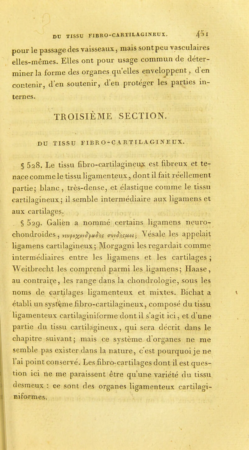 pour le passage des vaisseaux, mais sont peu vasculaires elles-mêmes. Elles ont pour usage commun de déter- miner la forme des organes qu'elles enveloppent, d'en contenir, d'en soutenir, d'en protéger les parties in- ternes. TROISIÈME SECTION. DU TISSU FIBRO-CARTILAGINEUX. § 528. Le tissu fibro-cartilagineux est fibreux et te- nace comme le tissu ligamenteux, dont il fait réellement partie; blanc , très-dense, et élastique comme le tissu cartilagineux; il semble intermédiaire aux ligamens et aux cartilages. § 529. Galiën a nommé certains ligamens neuro- chondroïdes, nvftxovfyatS'is <nnh.sf««t; Vésale les appelait ligamens cartilagineux; Morgagni les regardait comme intermédiaires entre les ligamens et les cartilages ; Weitbrecbt les comprend parmi les ligamens; Haase, au contraire, les range dans la chondrologie, sous les noms de cartilages ligamenteux et mixtes. Bichat a établi un système fibro-cartilagineux, composé du tissu ligamenteux cartilaginiforme dont il s'agit ici, et d'une partie du tissu cartilagineux, qui sera décrit dans le chapitre suivant; mais ce système d'organes ne me semble pas exister clans la nature, c'est pourquoi je ne l'ai point conservé. Les fibro-cartilages dont il est ques- tion ici ne me paraissent être qu'une variété du tissu desmeux : ce sont ries organes ligamenteux cartilagi- niformes.
