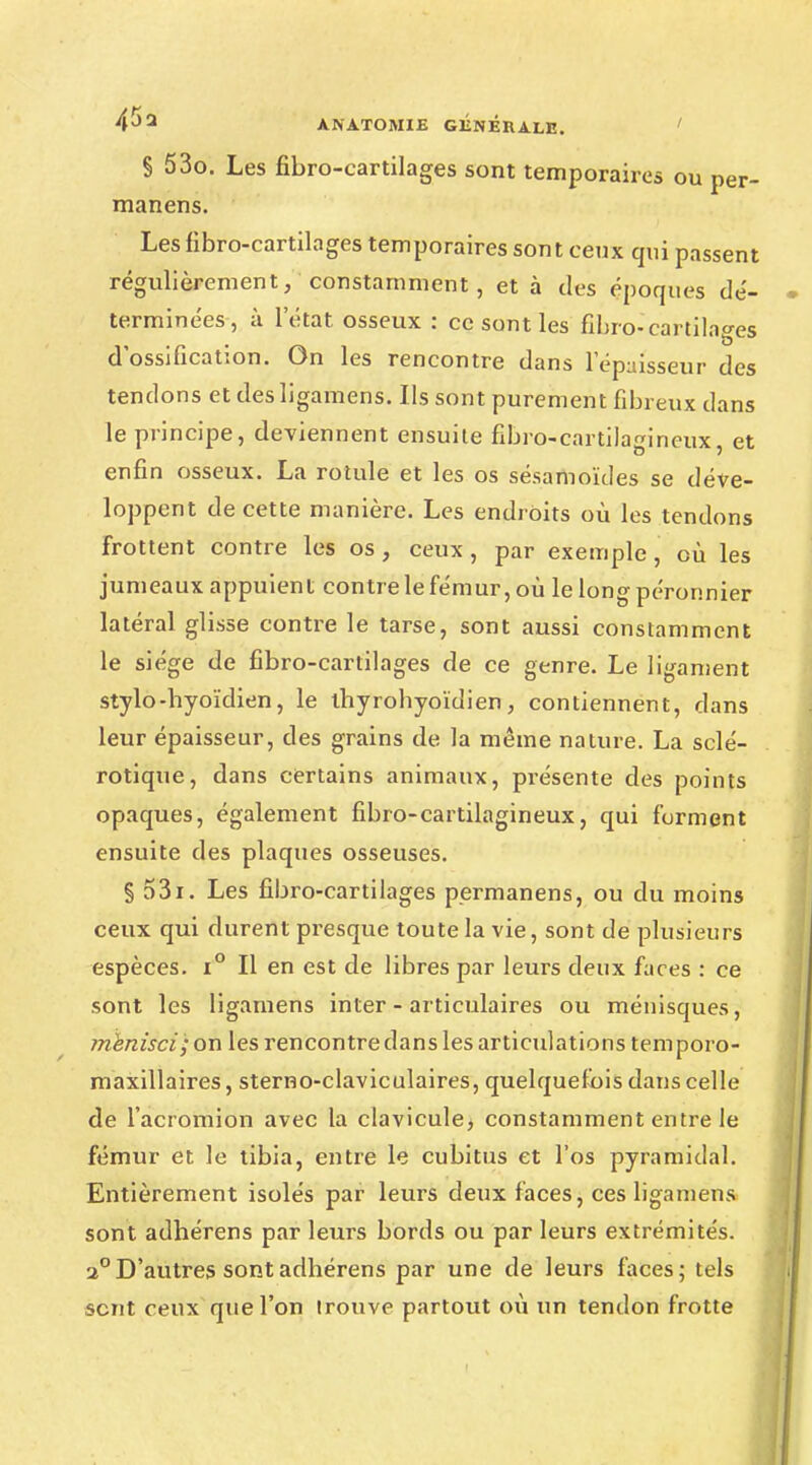 § 53o. Les fibro-cartilages sont temporaires ou per- manens. Les fibro-cartilages temporaires sont ceux qui passent régulièrement, constamment, et à des époques dé- terminées, à l'état osseux : ce sont les fibro-cartilages d ossification. On les rencontre dans l'épaisseur des tendons et des ligamens. Ils sont purement fibreux dans le principe, deviennent ensuite fibro-cartilagineux, et enfin osseux. La rotule et les os sésamoïdes se déve- loppent de cette manière. Les endroits où les tendons frottent contre les os, ceux, par exemple, où les jumeaux appuient contre le fémur, où le long péronnier latéral glisse contre le tarse, sont aussi constamment le siège de fibro-cartilages de ce genre. Le ligament stylo-hyoïdien, le thyrohyoïdien, contiennent, dans leur épaisseur, des grains de la même nature. La sclé- rotique, dans certains animaux, présente des points opaques, également fibro-cartilagineux, qui forment ensuite des plaques osseuses. § 531. Les fibro-cartilages permanens, ou du moins ceux qui durent presque toute la vie, sont de plusieurs espèces. i° Il en est de libres par leurs deux faces : ce sont les ligamens inter - articulaires ou ménisques, mknisci; on les rencontre dans les articulations temporo- maxillaires, sterno-claviculaires, quelquefois dans celle de l'acromion avec la clavicule) constamment entre le fémur et le tibia, entre le cubitus et l'os pyramidal. Entièrement isolés par leurs deux faces, ces ligamens sont adhérens par leurs bords ou par leurs extrémités. a°D'autres sontadhérens par une de leurs faces; tels sent ceux que l'on Irouve partout où un tendon frotte