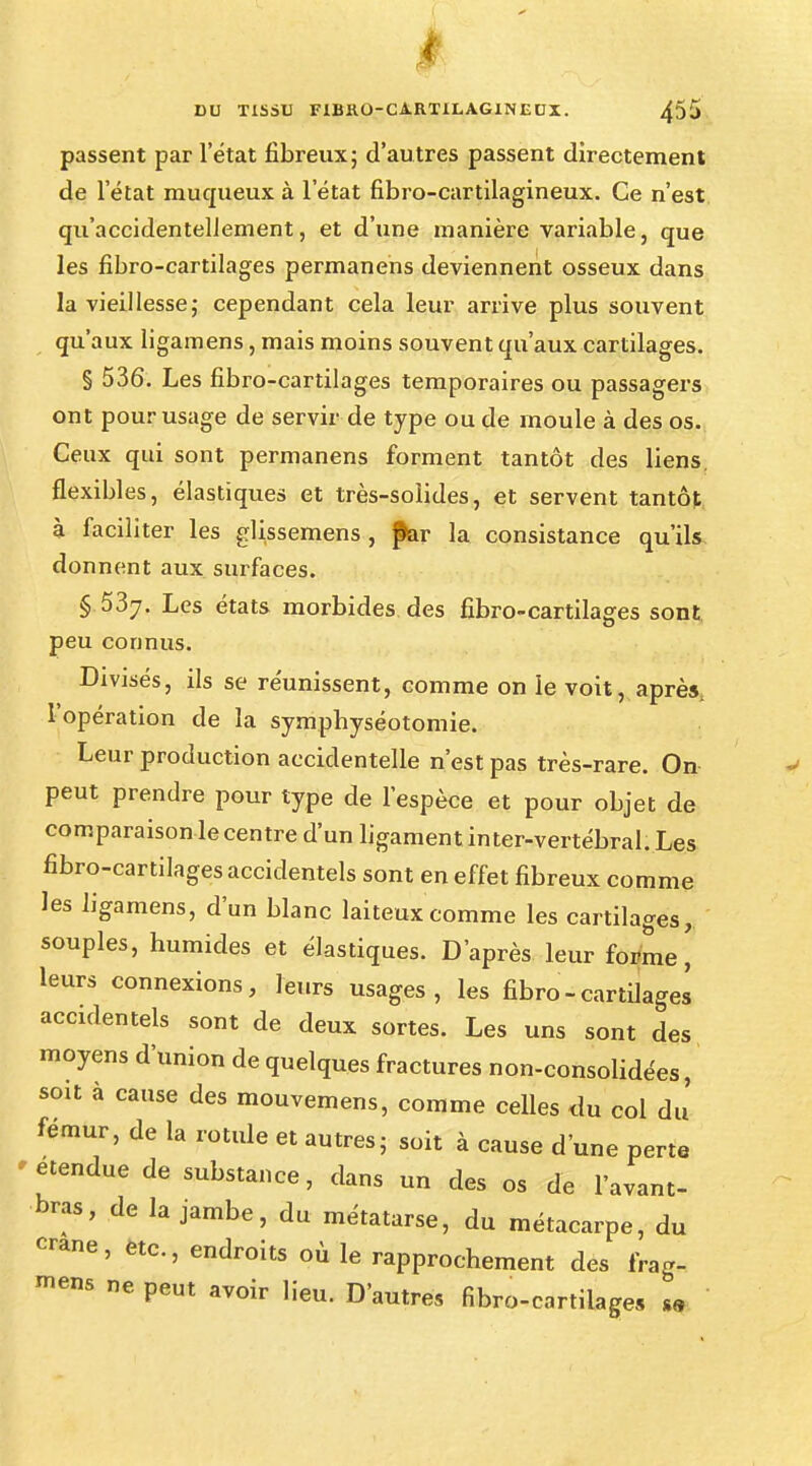 I DU TISSU FIBRO-CARTILAGINEUX. 455 passent par l'état fibreux; d'autres passent directement de l'état muqueux à l'état fibro-cartilagineux. Ce n'est qu'accidentellement, et d'une manière variable, que les fibro-cartilages permanens deviennent osseux dans la vieillesse; cependant cela leur arrive plus souvent qu'aux ligamens, mais moins souvent qu'aux cartilages. § 536. Les fibro-cartilages temporaires ou passagers ont pour usage de servir de type ou de moule à des os. Ceux qui sont permanens forment tantôt des liens. flexibles, élastiques et très-solides, et servent tantôt à faciliter les glissemens , p>ar la consistance qu'ils donnent aux surfaces. § 537. Les états morbides des fibro-cartilages sont peu connus. Divisés, ils se réunissent, comme on le voit, après, l'opération de la symphyséotomie. Leur production accidentelle n'est pas très-rare. On peut prendre pour type de l'espèce et pour objet de comparaison le centre d'un ligament in ter-vertébral. Les fibro-cartilages accidentels sont en effet fibreux comme les ligamens, d'un blanc laiteux comme les cartilages, souples, humides et élastiques. D'après leur forme' leurs connexions, leurs usages, les fibro-cartilages accidentels sont de deux sortes. Les uns sont des moyens d'union de quelques fractures non-consolidées, soit à cause des mouvemens, comme celles du col du' fémur, de la rotule et autres; soit à cause d'une perte étendue de substance, dans un des os de l'avant- bras, de la jambe, du métatarse, du métacarpe, du crâne, etc., endroits où le rapprochement des frag- ™ns ne peut avoir lieu. D'autres fibro-cartilages m