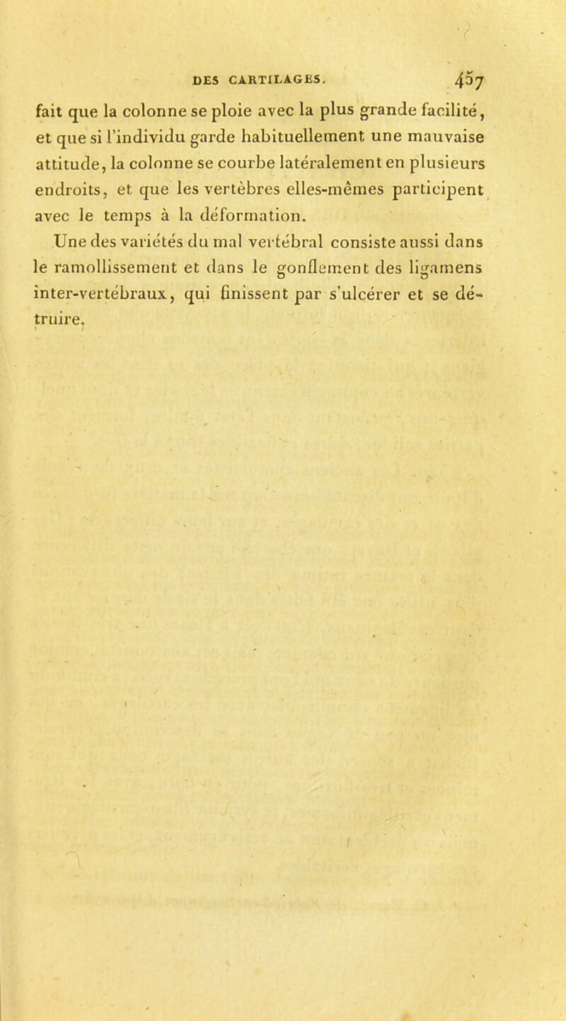 DES CARTILAGES. foj fait que la colonne se ploie avec la plus grande facilité, et que si l'individu garde habituellement une mauvaise attitude, la colonne se courbe latéralement en plusieurs endroits, et que les vertèbres elles-mêmes participent avec le temps à la déformation. Une des variétés du mal vertébral consiste aussi dans le ramollissement et dans le gonflement des ligamens inter-vertébraux, qui finissent par s'ulcérer et se dé- truire.