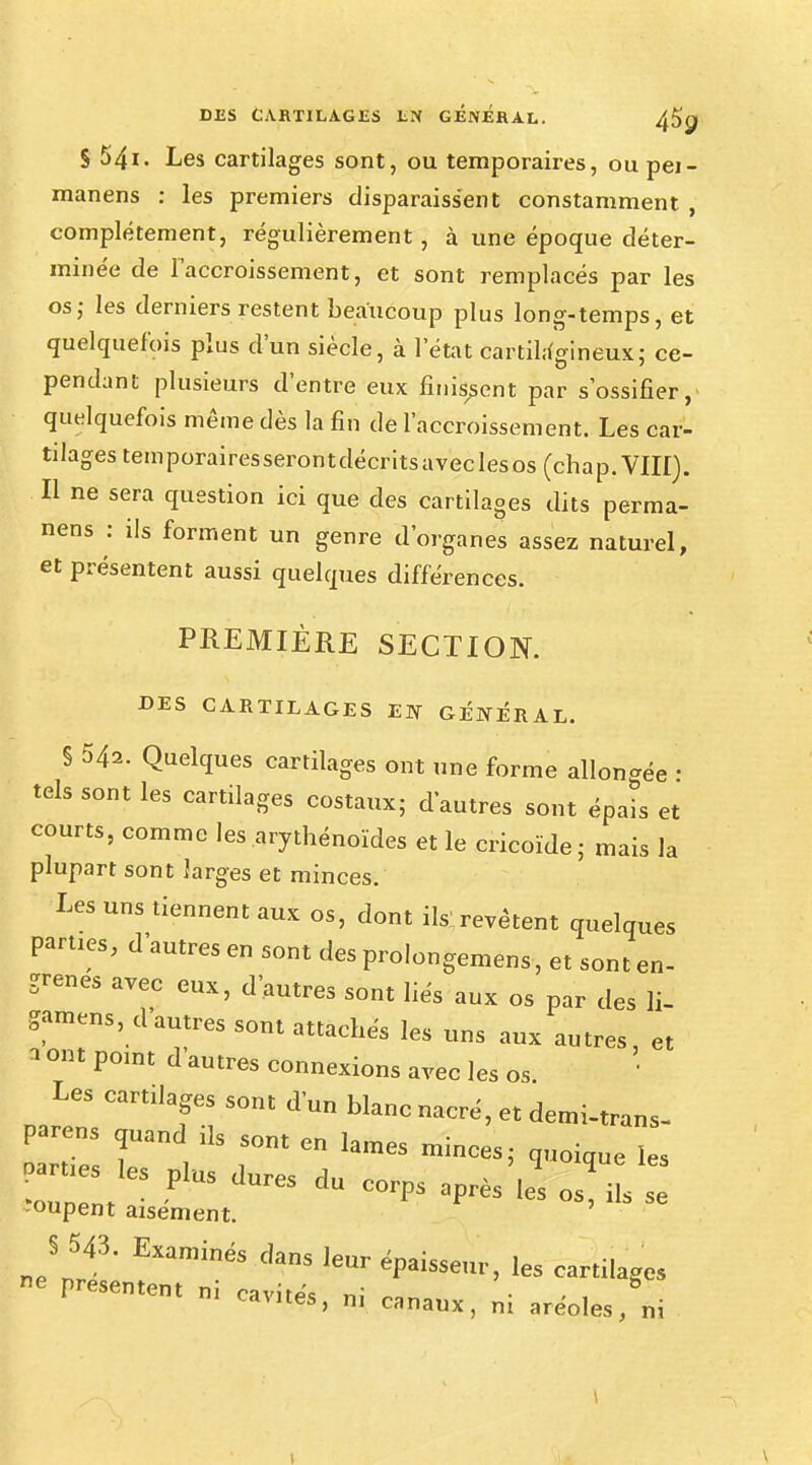 S 54i. Les cartilages sont, ou temporaires, ou pei- manens : les premiers disparaissent constamment , complètement, régulièrement, à une époque déter- minée de l'accroissement, et sont remplacés par les os; les derniers restent beaucoup plus long-temps, et quelquefois plus d'un siècle, à l'état cartilagineux; ce- pendant plusieurs d'entre eux finissent par s'ossifier, quelquefois même dès la fin de l'accroissement. Les car- tilages temporairesserontdécritsaveclesos (chap.VIII). Il ne sera question ici que des cartilages dits perma- nens : ils forment un genre d'organes assez naturel, et présentent aussi quelques différences. PREMIÈRE SECTION. DES CARTILAGES EN GÉNÉRAL. § 542. Quelques cartilages ont une forme allongée • tels sont les cartilages costaux; d'autres sont épais et courts, comme les arythénoïdes et le cricoïde; mais la plupart sont larges et minces. Les uns tiennent aux os, dont ils revêtent quelques parties, d'autres en sont des prolongerons, et sont en- grenés avec eux, d'autres sont liés aux os par des li- gamens, d'autres sont attachés les uns aux autres, et 3 °nt P°lnt d au^s connexions avec les os. Les cartilages sont d'un blanc nacré, et demi-trans- parens quand ils sont en lames minces; quoique les P-es les plUs dures du corps ^ -oupent aisément. S 543. Examinés dans leur épaisse,,,-, les cartilage» 6 PreSemem ! ni cananx, ni aréoles, ni I \