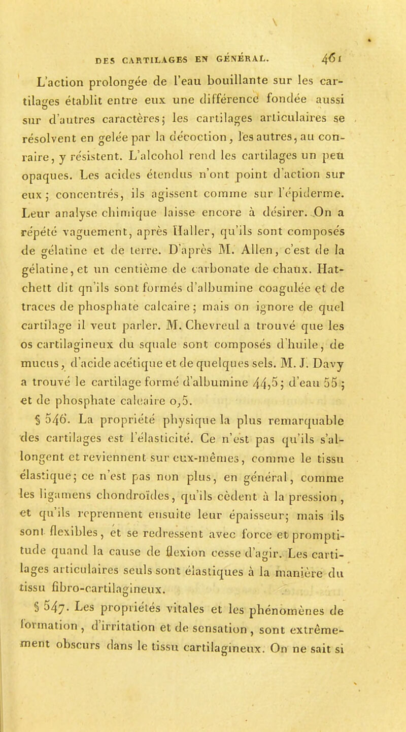 V DES CARTILAGES EN GENERAL. 4<51 L'action prolongée de l'eau bouillante sur les car- tilages établit entre eux une différence fondée aussi sur d'autres caractères; les cartilages articulaires se résolvent en gelée par l'a décoction, les autres, au con- raire, y résistent. L'alcohol rend les cartilages un peu opaques. Les acides étendus n'ont point d'action sur eux ; concentrés, ils agissent comme sur l'épidémie. Leur analyse chimique laisse encore à désirer...On a répété vaguement, après Haller, qu'ils sont composés de gélatine et de terre. D'après M. Allen, c'est de la gélatine, et un centième de carbonate de chaux. Hat- chett dit qn'ils sont formés d'albumine coagulée et de traces de phosphate calcaire; mais on ignore de quel cartilage il veut parler. M. Chevreul a trouvé que les os cartilagineux du squale sont composés d huile, de mucus, d'acide acétique et de quelques sels. M. J. Davy a trouvé le cartilage formé d'albumine 44)5; d'eau 55 ; et de phosphate calcaire o,5. § 546. La propriété physique la plus remarquable des cartilages est l'élasticité. Ce n'est pas qu'ils s'al- longent et reviennent sur eux-mêmes, comme le tissu élastique; ce n'est pas non plus, en général, comme les ligamens chondroïdes, qu'ils cèdent à la pression , et qu'ils reprennent ensuite leur épaisseur; mais ils sont flexibles, et se redressent avec force et prompti- tude quand la cause de flexion cesse d'agir. Les carti- lages articulaires seuls sont élastiques à la manière du tissu fibro-eartilagineux. § 547. Les propriétés vitales et les phénomènes de formation , d'irritation et de sensation , sont extrême- ment obscurs dans le tissu cartilagineux. On ne sait si