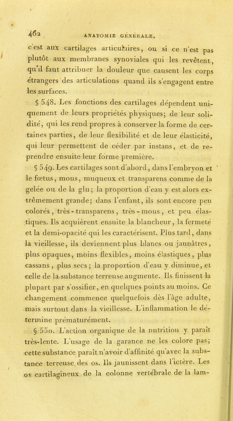 c'est aux cartilages articulaires, ou si ce n'est pas plutôt aux membranes synoviales qui les revêtent, qu'il faut attribuer la douleur que causent les corps étrangers des articulations quand ils s'engagent entre les surfaces, § 548. Les fonctions des cartilages dépendent uni- quement de leurs propriétés physiques; de leur soli- dité, qui les rend propres à conserver la forme de cer- taines parties, de leur flexibilité et de leur élasticité, qui leur permettent de céder par instans, et de re- prendre ensuite leur forme première. § 549. Les cartilages sont d'abord, dans l'embryon et le fœtus, mous, muqueux et transparens comme de la gelée ou de la glu; la proportion d'eau y est alors ex- trêmement grande; dans l'enfant, ils sont encore peu colorés , très - transparens , très - mous , et peu élas- tiques. Ils acquièrent ensuite la blancheur, la fermeté et la demi-opacité qui les caractérisent. Plus tard, dans la vieillesse, ils deviennent plus blancs ou jaunâtres, plus opaques, moins flexibles, moins élastiques, plus cassans , plus secs ; la proportion d'eau y diminue, et celle de la substance terreuse augmente. Ils finissent la plupart par s'ossifier, en quelques points au moins. Ce changement commence quelquefois dès l'âge adulte, mais surtout dans la vieillesse. L'inflammation le dé- termine prématurément. § 55o. L'action organique de la nutrition y paraît très-lente. L'usage de la garance ne les colore pas; cette substance paraît n'avoir d'affinité qu'avec la subs- tance terreuse des os. Ils jaunissent dans l'ictère. Les os cartilagineux de la colonne vertébrale de la lam-