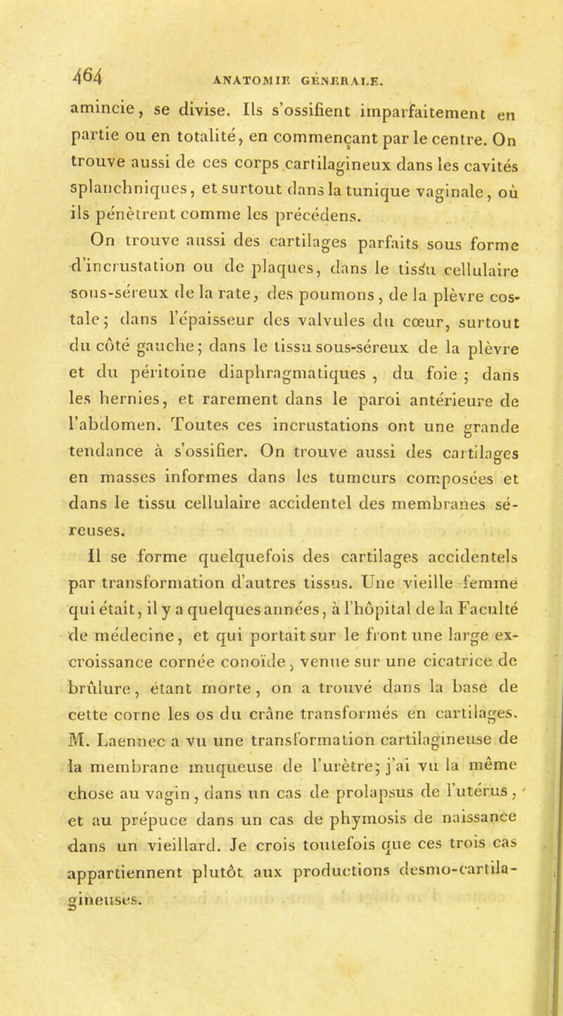 amincie, se divise. Ils s'ossifient imparfaitement en partie ou en totalité, en commençant par le centre. On trouve aussi de ces corps cartilagineux dans les cavités splanchniques, et surtout dans la tunique vaginale, où ils pénètrent comme les précédens. On trouve aussi des cartilages parfaits sous forme d'incrustation ou de plaques, dans le tissu cellulaire sous-séreux de la rate, des poumons , de la plèvre cos- tale ; dans l'épaisseur des valvules du cœur, surtout du côté gauche; dans le tissu sous-séreux de la plèvre et du péritoine diaphragmatiqu.es , du foie ; dans les hernies, et rarement dans le paroi antérieure de l'abdomen. Toutes ces incrustations ont une grande tendance à s'ossifier. On trouve aussi des cartilages en masses informes dans les tumeurs composées et dans le tissu cellulaire accidentel des membranes sé- reuses. Il se forme quelquefois des cartilages accidentels par transformation d'autres tissus. Une vieille femme qui était, il y a quelques années, à l'hôpital de la Faculté de médecine, et qui portait sur le front une large ex- croissance cornée conoïde 3 venue sur une cicatrice de brûlure, étant morte, on a trouvé dans la base de cette corne les os du crâne transformés en cartilages. M. Laennec a vu une transformation cartilagineuse de la membrane muqueuse de l'urètre; j'ai vu la même chose au vagin , dans un cas de prolapsus de l'utérus, - et au prépuce dans un cas de phymosis de naissance dans un vieillard. Je crois toutefois que ces trois cas appartiennent plutôt aux productions desmo-cartila- gineuses.