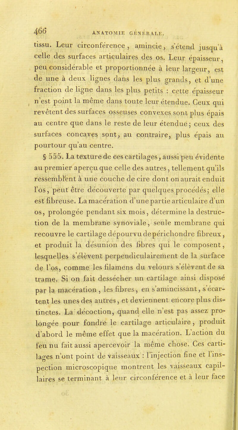 46(> A.NA.TOMIE GBJJÉRALE. tissu. Leur circonférence, amincie, s'étend jusqu'à celle des surfaces articulaires des os. Leur épaisseur, peu considérable et proportionnée à leur largeur, est de une à deux lignes dans les plus grands, et d'une fraction de ligne dans les plus petits : cette épaisseur n'est point la même dans toute leur étendue. Ceux qui revêtent des surfaces osseuses convexes sont plus épais au centre que dans le reste de leur étendue; ceux des surfaces concaves sont, au contraire, plus épais au pourtour qu'au centre. § 555. La texture de ces cartilages, aussi peu évidente au premier aperçu que celle des autres, tellement qu'ils ressemblant à une couche de cire dont on aurait enduit l'os, peut être découverte par quelques procédés; elle est fibreuse. La macération d'une partie articulaire d'un os, prolongée pendant six mois, détermine la destruc- tion de la membrane synoviale, seule membrane qui recouvre le cartilage dépourvu de périchondre fibreux, et produit la désunion des fibres qui le composent, lesquelles s'élèvent perpendiculairement de la surface de l'os, comme les filamens du velours s'élèvent de sa trame. Si on fait dessécher un cartilage ainsi disposé par la macération , les fibres, en s'amincissant,s'écar- tent les unes des autres, et deviennent encore plus dis- tinctes. La décoction, quand elle n'est pas assez pro- longée pour fondre le cartilage articulaire, produit d'abord le même effet que la macération. L'action du feu nu fait aussi apercevoir la même chose. Ces carti- lages n'ont point de vaisseaux : l'injection fine et l'ins- pection microscopique montrent les vaisseaux capil- laires se terminant à leur circonférence et à leur face