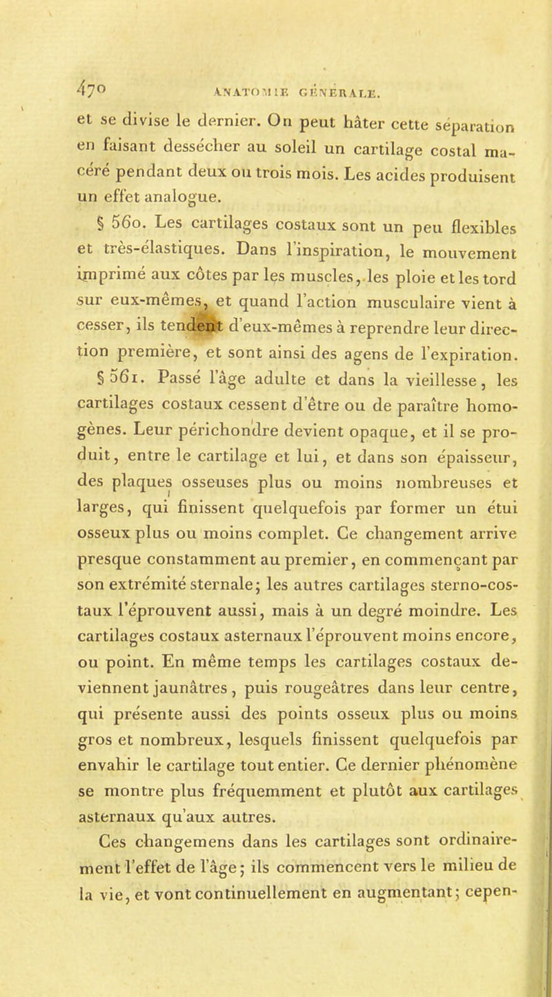 47° A.NATO51 IF. GlWÉltALE. et se divise le dernier. On peut hâter cette séparation en faisant dessécher au soleil un cartilage costal ma- céré pendant deux ou trois mois. Les acides produisent un effet analogue. § 56o. Les cartilages costaux sont un peu flexibles et très-élastiques. Dans l'inspiration, le mouvement imprimé aux côtes par les muscles,les ploie et les tord sur eux-mêmes, et quand l'action musculaire vient à cesser, ils tendent d'eux-mêmes à reprendre leur direc- tion première, et sont ainsi des agens de l'expiration. §56i. Passé l'âge adulte et dans la vieillesse, les cartilages costaux cessent d'être ou de paraître homo- gènes. Leur périchondre devient opaque, et il se pro- duit, entre le cartilage et lui, et dans son épaisseur, des plaques osseuses plus ou moins nombreuses et larges, qui finissent quelquefois par former un étui osseux plus ou moins complet. Ce changement arrive presque constamment au premier, en commençant par son extrémité sternale ; les autres cartilages sterno-cos- taux l'éprouvent aussi, mais à un degré moindre. Les cartilages costaux asternaux l'éprouvent moins encore, ou point. En même temps les cartilages costaux de- viennent jaunâtres, puis rougeâtres dans leur centre, qui présente aussi des points osseux plus ou moins gros et nombreux, lesquels finissent quelquefois par envahir le cartilage tout entier. Ce dernier phénomène se montre plus fréquemment et plutôt aux cartilages asternaux qu'aux autres. Ces changemens dans les cartilages sont ordinaire- ment l'effet de l'âge; ils commencent vers le milieu de la vie, et vont continuellement en augmentant; cepen-