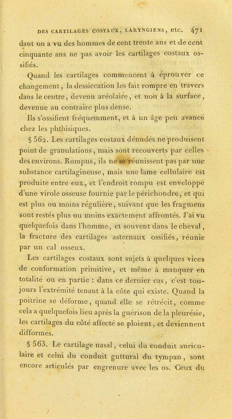 dant on a vu des hommes de cent trente ans et de cent cinquante ans ne pas avoir les cartilages costaux os- sifiés. Quand les cartilages commencent à éprouver ce changement, la dessiccation les fait rompre en travers dans le centre, devenu aréolaire, et non à la surface, devenue au contraire plus dense. Ils s'ossifient fréquemment, et à un âge peu avancé chez les phthisiques. § 5Ô2. Les cartilages costaux dénudés ne produisent point de granulations , mais sont recouverts par celles • des environs. Rompus, ils ne Sêfréunissent pas par une substance cartilagineuse, mais une lame cellulaire est produite entre eux, et l'endroit rompu est enveloppé d'une virole osseuse fournie par le périchondre, et qui est plus ou moins régulière, suivant que les fragmens sont restés plus ou moins exactement affrontés. J'ai vu quelquefois dans l'homme, et souvent dans le cheval, la fracture des cartilages asternaux ossifiés, réunie par un cal osseux. Les cartilages costaux sont sujets à quelques vices de conformation primitive, et même à manquer en totalité ou en partie : dans ce dernier cas, c'est tou- jours l'extrémité tenant à la côte qui existe. Quand la poitrine se déforme, quand elle se rétrécit, comme cela a quelquefois lieu après la guérison de la pleurésie, les cartilages du côté affecté se ploient, et deviennent difformes. § 563. Le cartilage nasal, celui du conduit auricu- laire et celui du conduit guttural du tympan , sont encore articulés par engrenure avec les os. Ceux du