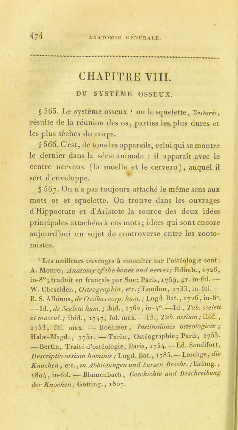 CHAPITRE VIII. DU SYSTÈME OSSEUX. § 565. I^e système osseux 1 ou le squelette, SxeAEroV, résulte de la réunion des os, parties les. plus dures et les plus sèches du corps. § 566. C'est, de tous les appareils, celui qui se montre le dernier dans la série animale : il apparaît avec le centre nerveux (la moelle et le cerveau), auquel il sert d'enveloppe. § 567. On n'a pas toujours attaché le même sens aux mots os et squelette. On trouve dans les ouvrages d'Hippocrate et d'Aristote la source des deux idées principales attachées à ces mots; idées qui sont encore aujourd'hui un sujet de controverse entre les zooto- mistes. 1 Les meilleurs ouvrages à consulter sur l'ostéologie sont: A. Monro, Anatomy of the bones and nerves; Edimb., 1726, in-8°; traduit en français par Sue; Paris, 1759, gr. in-fol. — W. Cheselden, Osteographia, etc. j'London, 1733, in-fol.— B. S. Albinus, de Ossïbus corp. hum.; Lugd. Bat., 1726, in-8°. — là., de Sceleto hum. ; ibid., 1762, in-4°.—Id., Tab. sceieti etmuscul; ibid., 1747, fol. max.—Id., Tab. ossiurn; ïbid., 1753, fol. max. —■ Boehmer, Institutiones osteologicœ ; Halœ-Magd. , 1751. — Tarin, Ostéograpbie; Paris, 1753. —Bertin, Traité d'ostéologie; Paris, 1754. — Ed. Sandifort, Descriptio ossium hominis; Lugd. Bat., 1785. — Loschge, die Knochen, etc., in Abbddungen und kurzen Beschr. ; Erlang., 1804 , in-fol. — Blumenbach, Geschichte und Beschreibung der Knochen; Gotting., 1807.