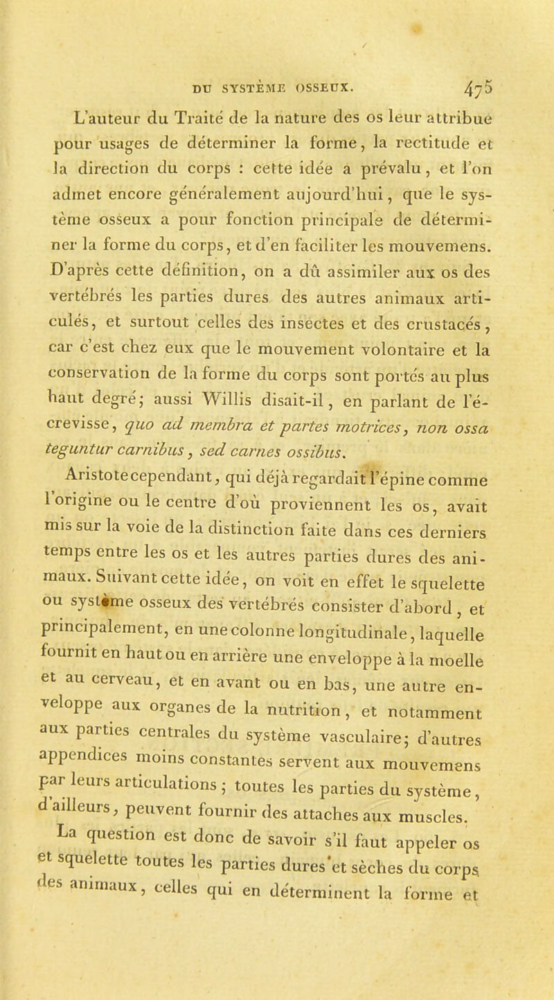 DU SYSTÈME OSSEUX. 4j5 L'auteur du Traité de la nature des os leur attribue pour usages de déterminer la forme, la rectitude et la direction du corps : cette idée a prévalu, et l'on admet encore généralement aujourd'hui, que le sys- tème osseux a pour fonction principale de détermi- ner la forme du corps, et d'en faciliter les mouvemens. D'après cette définition, on a dû assimiler aux os des vertébrés les parties dures des autres animaux arti- culés, et surtout celles des insectes et des crustacés, car c'est chez eux que le mouvement volontaire et la conservation de la forme du corps sont portés au plus haut degré; aussi Willis disait-il, en parlant de le- crevisse, quo ad membra et partes motrices, non ossa teguntur carnibus, sed cames ossibus. Aristotecependant, qui déjà regardait l'épine comme l'origine ou le centre d'où proviennent les os, avait mis sur la voie de la distinction faite dans ces derniers temps entre les os et les autres parties dures des ani- maux. Suivant cette idée, on voit en effet le squelette ou système osseux des vertébrés consister d'abord , et principalement, en une colonne longitudinale, laquelle fournit en haut ou en arrière une enveloppe à la moelle et au cerveau, et en avant ou en bas, une autre en- veloppe aux organes de la nutrition, et notamment aux parties centrales du système vasculaire; d'autres appendices moins constantes servent aux mouvemens par leurs articulations • toutes les parties du système, d ailleurs, peuvent fournir des attaches aux muscles. La question est donc de savoir s'il faut appeler os et squelette toutes les parties dures'et sèches du corps fies animaux, celles qui en déterminent la forme et
