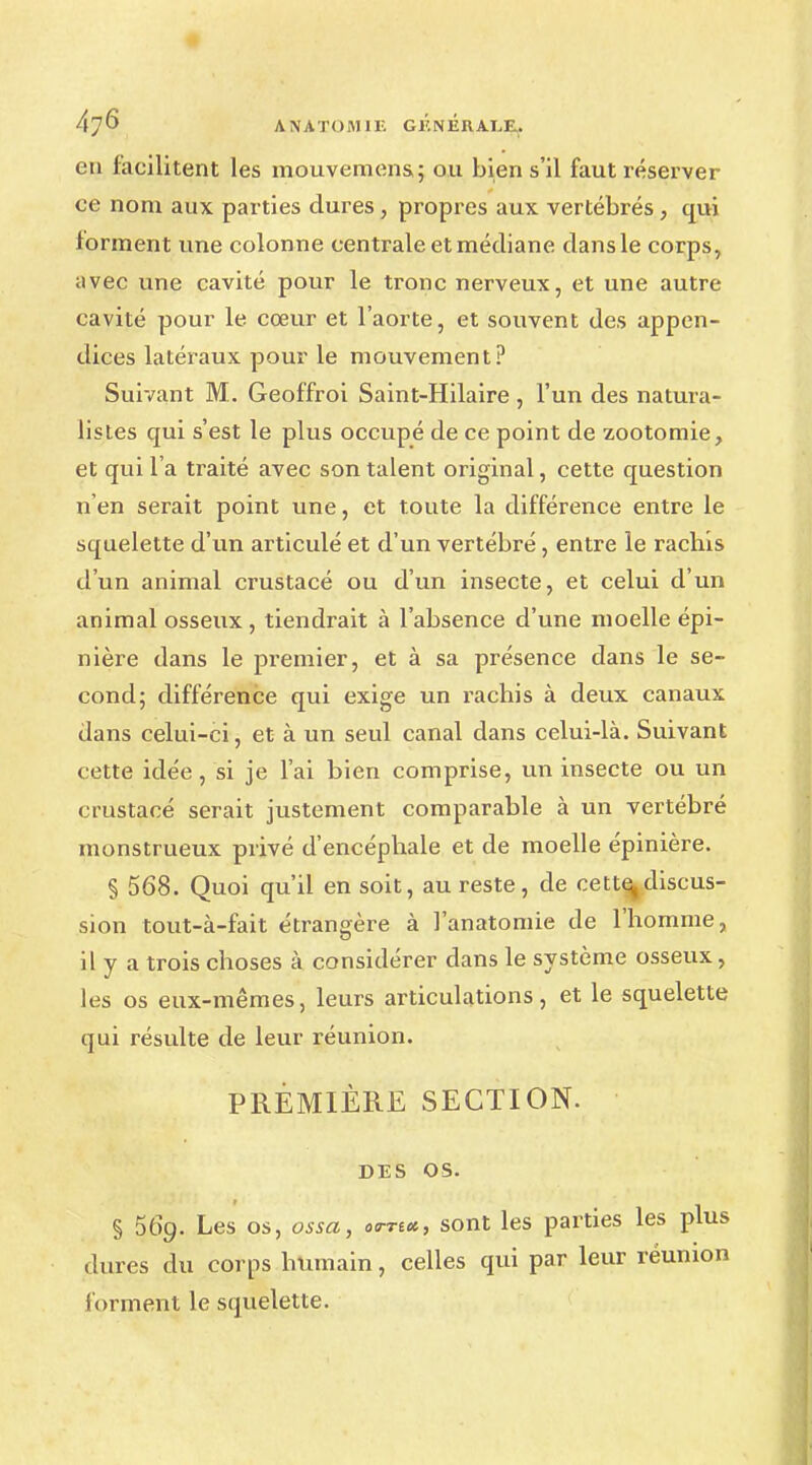 en facilitent les mouvemens; ou bien s'il faut réserver ce nom aux parties dures, propres aux vertébrés , qui forment une colonne centrale et médiane dans le corps, avec une cavité pour le tronc nerveux, et une autre cavité pour le cœur et l'aorte, et souvent des appen- dices latéraux pour le mouvement? Suivant M. Geoffroi Saint-Hilaire , l'un des natura- listes qui s'est le plus occupé de ce point de zootomie, et qui l'a traité avec son talent original, cette question n'en serait point une, et toute la différence entre le squelette d'un articulé et d'un vertébré, entre le raclais d'un animal crustacé ou d'un insecte, et celui d'un animal osseux , tiendrait à l'absence d'une moelle épi- nière dans le premier, et à sa présence dans le se- cond; différence qui exige un rachis à deux canaux dans celui-ci, et à un seul canal dans celui-là. Suivant cette idée, si je l'ai bien comprise, un insecte ou un crustacé serait justement comparable à un vertébré monstrueux privé d'encépbale et de moelle épinière. § 568. Quoi qu'il en soit, au reste, de cette^discus- sion tout-à-fait étrangère à l'anatomie de l'homme, il y a trois choses à considérer dans le système osseux, les os eux-mêmes, leurs articulations, et le squelette qui résulte de leur réunion. PREMIÈRE SECTION. DES OS. § 56g. Les os, ossa, ««■««, sont les parties les plus dures du corps humain, celles qui par leur réunion forment le squelette.