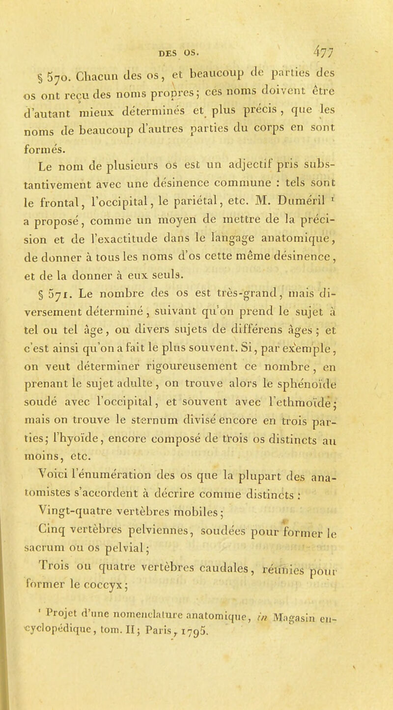 §570. Chacun des os, et beaucoup de parties des os ont reçu des noms propres; ces noms doivent être d'autant mieux déterminés et plus précis , que les noms de beaucoup d'autres parties du corps en sont formés. Le nom de plusieurs os est un adjectif pris subs- tantivement avec une désinence commune : tels sont le frontal, l'occipital, le pariétal, etc. M. Duméril ' a proposé, comme un moyen de mettre de la préci- sion et de l'exactitude clans le langage anatomique, de donner à tous les noms d'os cette même désinence, et de la donner à eux seuls. § 571. Le nombre des os est très-grand, mais di- versement déterminé , suivant qu'on prend le sujet à tel ou tel âge, ou divers sujets de différens âges ; et c'est ainsi qu'on a fait le plus souvent. Si, par exemple, on veut déterminer rigoureusement ce nombre, en prenant le sujet adulte , on trouve alors le sphénoïde soucié avec l'occipital, et souvent avec lethmoïde; mais on trouve le sternum divisé encore en trois par- ties; l'hyoïde, encore composé de trois os distincts au moins, etc. Voici l'énumération des os que la plupart des ana- tomistes s'accordent à décrire comme distincts i Vingt-quatre vertèbres mobiles ; Cinq vertèbres pelviennes, soudées pour former le sacrum ou os pelvial; Trois ou quatre vertèbres caudales, réunies pont former le coccyx ; 1 Projet d'une nomenclature anatomique, m Magasin en- cyclopédique, tom.II; Paris r 179,5.
