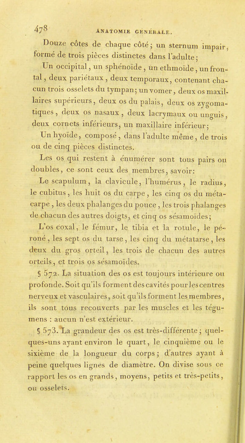 ^7^ A.NATOMIJB GÉNÉRALE. Douze côtes de chaque côté; un sternum impair, formé de trois pièces distinctes dans l'adulte; Un occipital, un sphénoïde , un ethmoïde, un fron- tal , deux pariétaux , deux temporaux, contenant cha- cun trois osselets du tympan; unvomer, deux os maxil- laires supérieurs, deux os du palais, deux os zygoma- tiques , deux os nasaux , deux lacrymaux ou unguis, deux cornets inférieurs, un maxillaire inférieur; Un hyoïde, composé, dans l'adulte même, de trois ou de cinq pièces distinctes. Les os qui restent à énumérer sont tous pairs ou doubles, ce sont ceux des membres, savoir: Lescapulum, la clavicule, l'humérus, le radius, le cubitus, les huit os du carpe, les cinq os du méta- carpe , les deux phalanges du pouce , les trois phalanges de chacun des autres doigts, et cinq os sésamoïdes; L'os coxal, le fémur, le tibia et la rotule, le pé- roné , les sept os du tarse, les cinq du métatarse, les deux du gros orteil, les trois de chacun des autres orteils, et trois os sésamoïdes. § 572. La situation des os est toujours intérieure ou profonde. Soit qu'ils forment des cavités pour les centres nerveux et vasculaires, soit qu'ils forment les membres, ils sont tous recouverts par les muscles et les tégu- mens : aucun n'est extérieur. § 5^3. La grandeur des os est très-différente ; quel- ques-uns ayant environ le quart, le cinquième ou le sixième de la longueur du corps ; d'autres ayant à peine quelques lignes de diamètre. On divise sous ce rapport les os en grands, moyens, petits et très-petits, ou osselets. \