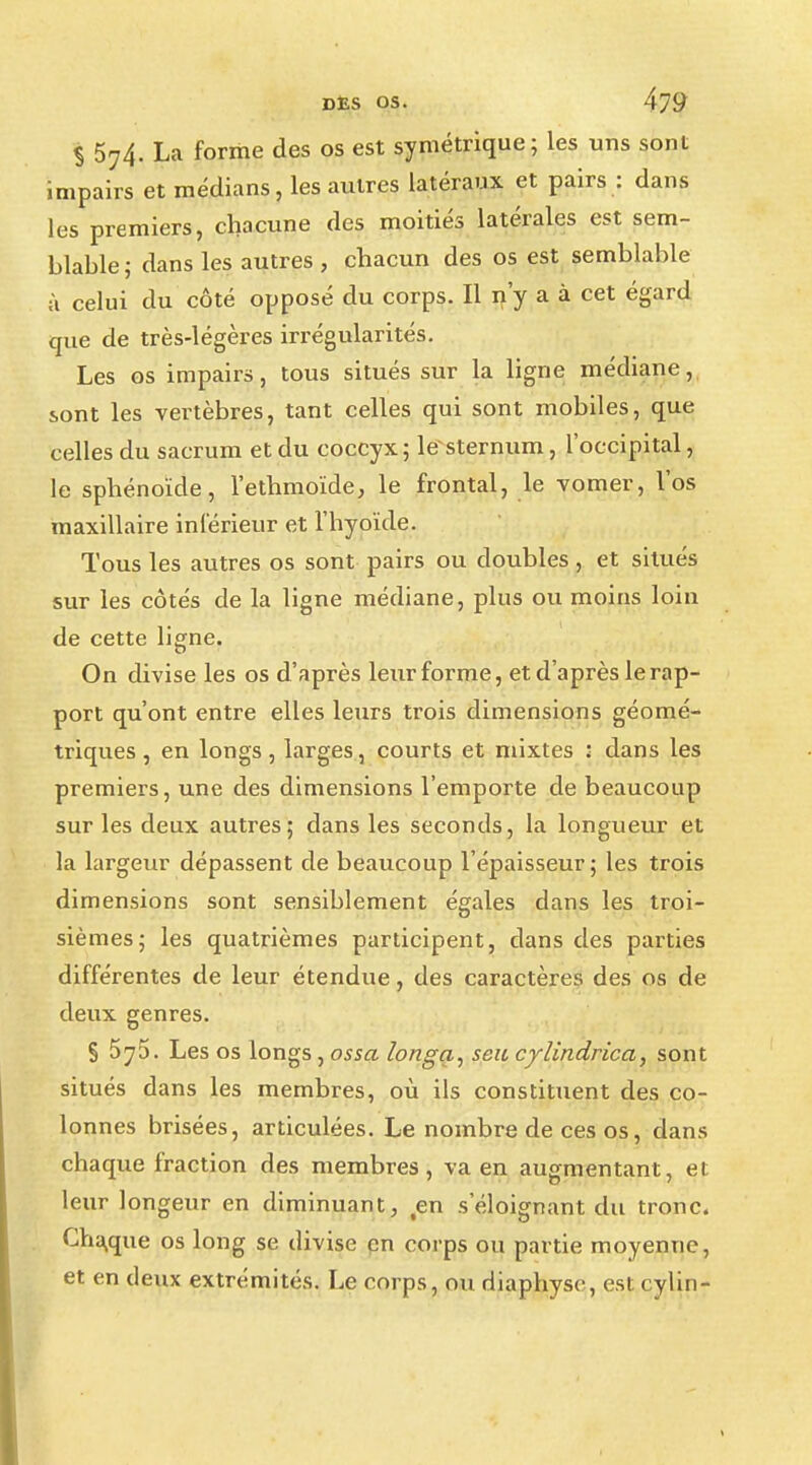 S 574. La forme des os est symétrique; les uns sont impairs et médians, les autres latéraux et pairs : dans les premiers, chacune des moitiés latérales est sem- blable; dans les autres, chacun des os est semblable à celui du côté opposé du corps. Il n'y a à cet égard que de très-légères irrégularités. Les os impairs, tous situés sur la ligne médiane, sont les vertèbres, tant celles qui sont mobiles, que celles du sacrum et du coccyx; le*sternum, l'occipital, le sphénoïde, l'ethmoïde, le frontal, le vomer, l'os maxillaire inférieur et l'hyoïde. Tous les autres os sont pairs ou doubles , et situés sur les côtés de la ligne médiane, plus ou moins loin de cette ligne. On divise les os d'après leur forme, et d'après le rap- port qu'ont entre elles leurs trois dimensions géomé- triques , en longs, larges, courts et mixtes : dans les premiers, une des dimensions l'emporte de beaucoup sur les deux autres; dans les seconds, la longueur et la largeur dépassent de beaucoup l'épaisseur ; les trois dimensions sont sensiblement égales dans les troi- sièmes; les quatrièmes participent, dans des parties différentes de leur étendue, des caractères des os de deux genres. S 5^5. Les os longs, os sa ïonga, seu cylindrica, sont situés dans les membres, où ils constituent des co- lonnes brisées, articulées. Le nombre de ces os, dans chaque fraction des membres, va en augmentant, et leur longeur en diminuant, en s'éloignant du tronc. Cha,que os long se divise en corps ou partie moyenne, et en deux extrémités. Le corps, ou diaphyse, est cylin-