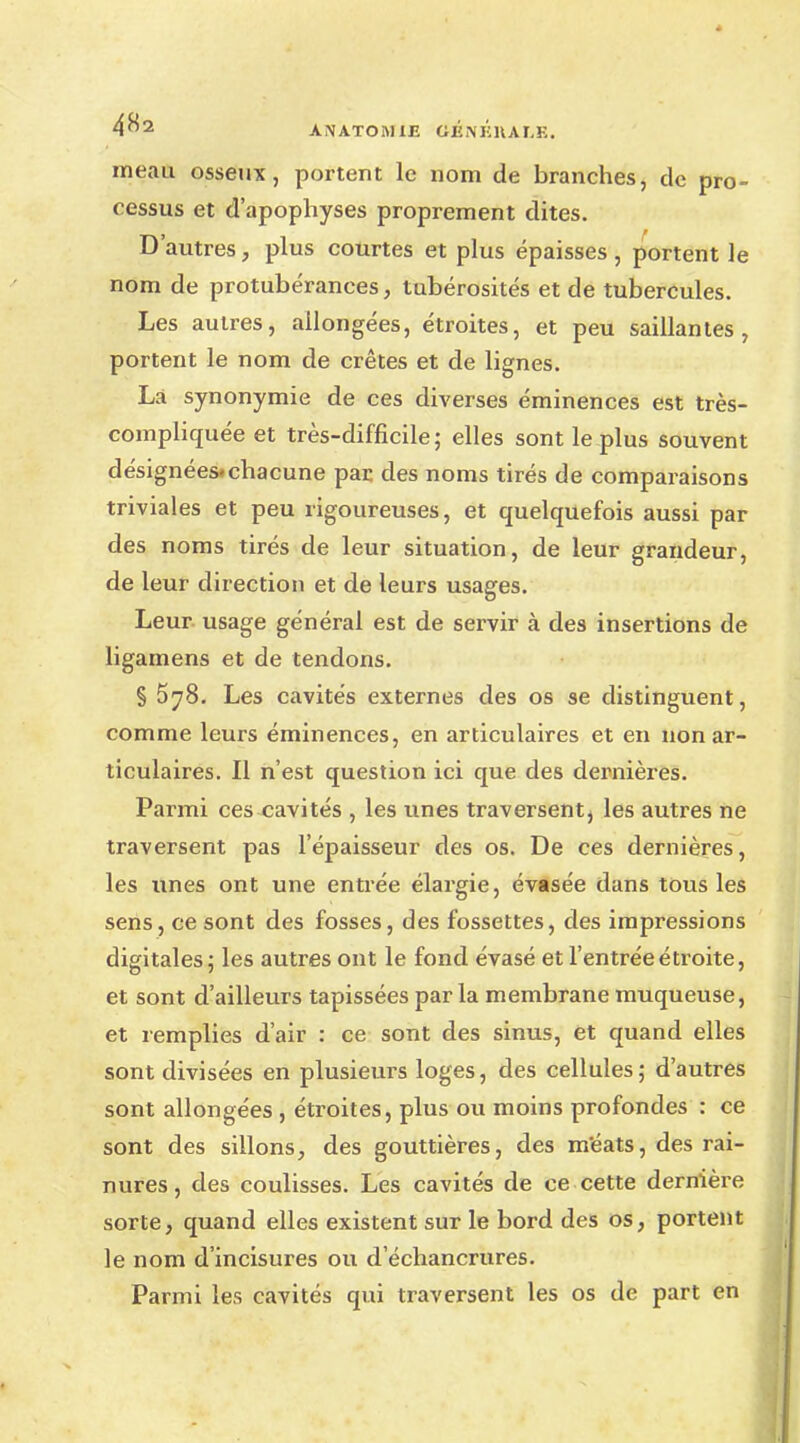 4^2 ANATOR1IJE tiÉNKUAr.E. m eau osseux, portent le nom de branches, de pro- cessus et d'apophyses proprement dites. D'autres, plus courtes et plus épaisses, portent le nom de protubérances, tubérosités et de tubercules. Les autres, allongées, étroites, et peu saillantes, portent le nom de crêtes et de lignes. Là synonymie de ces diverses éminences est très- compliquée et très-difficile; elles sont le plus souvent désignées.chacune par des noms tirés de comparaisons triviales et peu rigoureuses, et quelquefois aussi par des noms tirés de leur situation, de leur grandeur, de leur direction et de leurs usages. Leur usage général est de servir à des insertions de ligamens et de tendons. § 578. Les cavités externes des os se distinguent, comme leurs éminences, en articulaires et en non ar- ticulaires. Il n'est question ici que des dernières. Parmi ces cavités , les unes traversent, les autres ne traversent pas l'épaisseur des os. De ces dernières, les unes ont une entrée élargie, évasée dans tous les sens, ce sont des fosses, des fossettes, des impressions digitales; les autres ont le fond évasé et l'entrée étroite, et sont d'ailleurs tapissées parla membrane muqueuse, et remplies d'air : ce sont des sinus, et quand elles sont divisées en plusieurs loges, des cellules; d'autres sont allongées , étroites, plus ou moins profondes : ce sont des sillons, des gouttières, des méats, des rai- nures , des coulisses. Les cavités de ce cette dernière sorte, quand elles existent sur le bord des os, portent le nom d'incisures ou d échancrures. Parmi les cavités qui traversent les os de part en