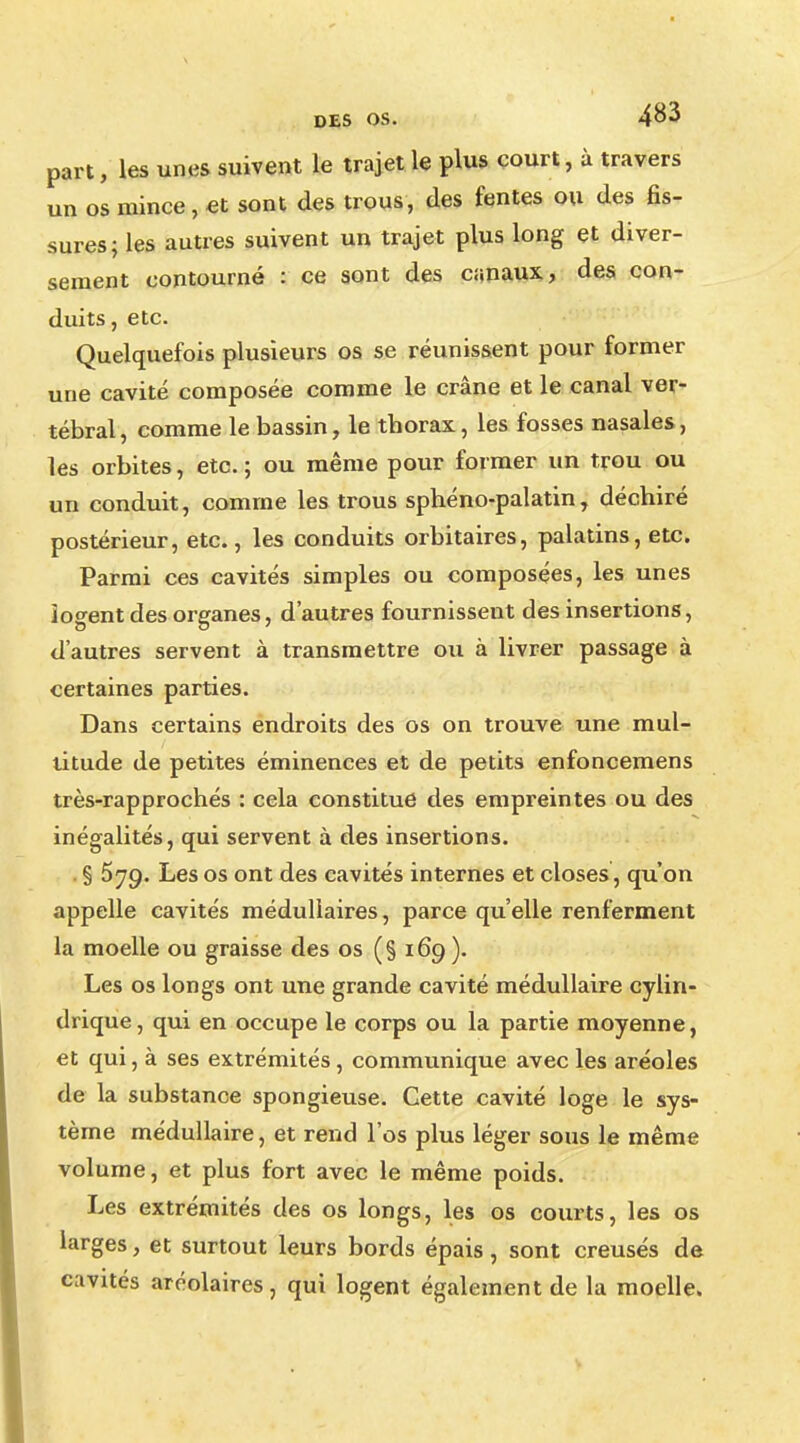 part, les unes suivent le trajet le plus court, à travers un os mince, et sont des trous, des fentes ou des 6s- sures; les autres suivent un trajet plus long et diver- sement contourné : ce sont des canaux, des con- duits, etc. Quelquefois plusieurs os se réunissent pour former une cavité composée comme le crâne et le canal ver- tébral, comme le bassin, le thorax, les fosses nasales, les orbites, etc. ; ou même pour former un trou ou un conduit, comme les trous sphéno-palatin, déchiré postérieur, etc., les conduits orbitaires, palatins, etc. Parmi ces cavités simples ou composées, les unes logent des organes, d'autres fournissent des insertions, d'autres servent à transmettre ou à livrer passage à certaines parties. Dans certains endroits des os on trouve une mul- titude de petites éminences et de petits enfoncemens très-rapprochés : cela constitue des empreintes ou des inégalités, qui servent à des insertions. . § 579. Les os ont des cavités internes et closes, qu'on appelle cavités médullaires, parce qu'elle renferment la moelle ou graisse des os (§ 169). Les os longs ont une grande cavité médullaire cylin- drique , qui en occupe le corps ou la partie moyenne, et qui, à ses extrémités, communique avec les aréoles de la substance spongieuse. Cette cavité loge le sys- tème médullaire, et rend l'os plus léger sous le même volume, et plus fort avec le même poids. Les extrémités des os longs, les os courts, les os larges, et surtout leurs bords épais, sont creusés de cavités aréolaires, qui logent également de la moelle.