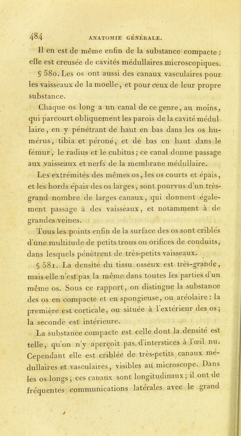 Il en est de même enfin de la substance compacte : elle est creusée de cavités médullaires microscopiques. § 58o. Les os ont aussi des canaux vasculaires pour les vaisseaux de la moelle, et pour ceux de leur propre substance. Chaque os long a un canal de ce genre, au moins, qui parcourt obliquement les parois de la cavité médul laire, en y pénétrant de haut en bas dans les os hu- mérus, tibia et péroné, et de bas en haut dans le fémur, le radius et le cubitus; ce canal donne passage aux vaisseaux et nerfs de la membrane médullaire. Les extrémités des mêmes os, les os courts et épais, et les bords épais des os larges, sont pourvus d'un très- grand nombre de larges canaux, qui donnent égale- ment passage à des vaisseaux, et notamment à de grandes veines. Tous les points enfin de la surface des os sont criblés dune.multitude de petits trous ou orifices de conduits, dans lesquels pénètrent de très-petits vaisseaux. § 581. La densité du tissu osseux est très-grande, mais elle n'est pas la même dans toutes les parties d'un même os. Sous ce rapport, on distingue la substance des os en compacte et en spongieuse, ou aréolaire : la première est corticale, ou située à l'extérieur des os; la seconde est intérieure. La substance compacte est celle dont la densité est telle, qu'on n'y aperçoit pas. d'interstices à l'œil nu. Cependant elle est criblée de très-petits canaux mé- dullaires et vasculaires, visibles au microscope. Dans les os longs, ces canaux sont longitudinaux; il ont de fréquentes communications latérales avec le grand
