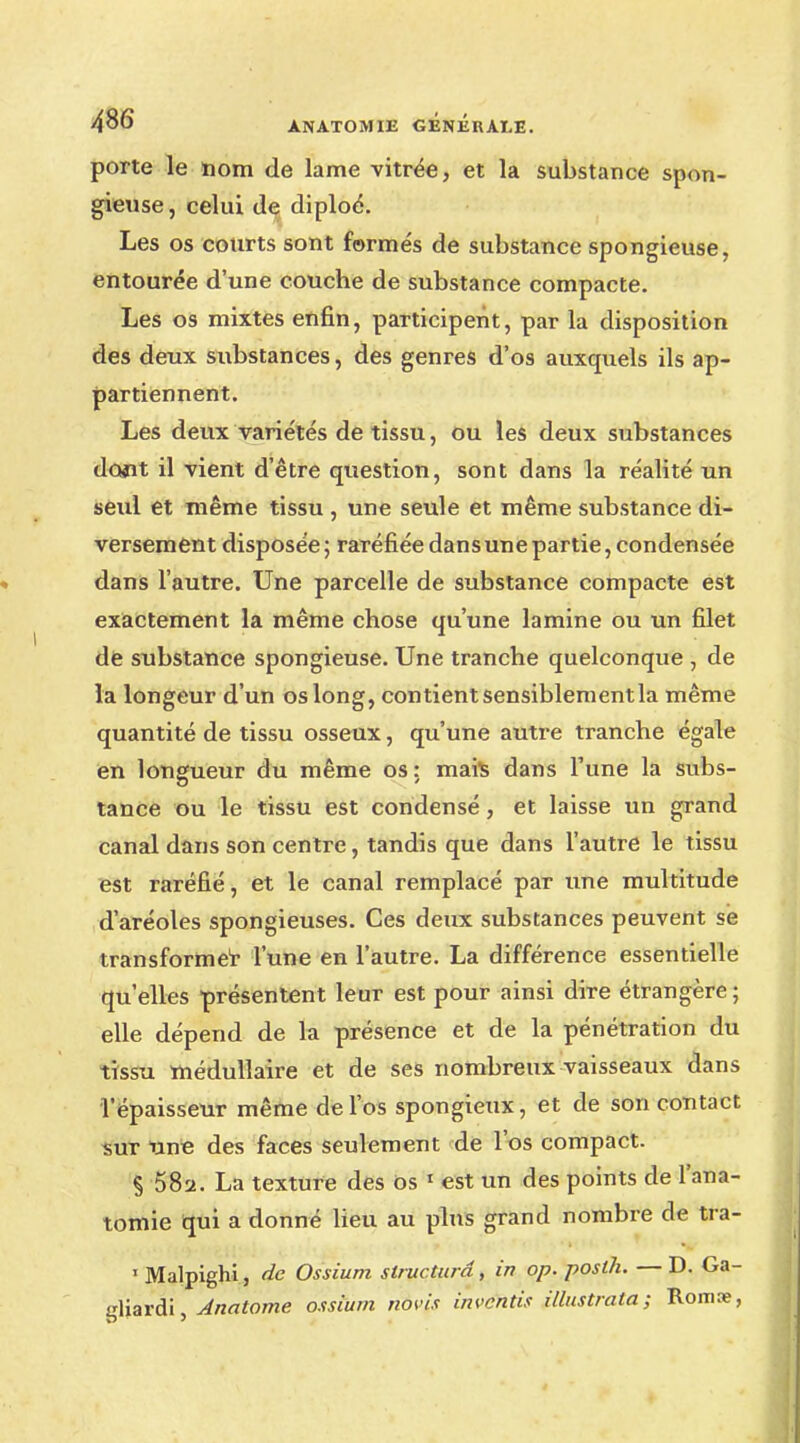 porte le nom de lame vitrée, et la substance spon- gieuse, celui de diploé. Les os courts sont forme's de substance spongieuse, entourée d'une couche de substance compacte. Les os mixtes enfin, participent, par la disposition des deux substances, des genres d'os auxquels ils ap- partiennent. Les deux variétés de tissu, ou les deux substances dûjït il vient d'être question, sont dans la réalité un seul et même tissu , une seule et même substance di- versement disposée ; raréfiée dans une partie, condensée dans l'autre. Une parcelle de substance compacte est exactement la même chose qu'une lamine ou un filet de substance spongieuse. Une tranche quelconque , de la longeur d'un os long, contient sensiblement la même quantité de tissu osseux, qu'une autre tranche égale en longueur du même os : mais dans l'une la subs- tance ou le tissu est condensé, et laisse un grand canal dans son centre, tandis que dans l'autre le tissu est raréfié, et le canal remplacé par une multitude d'aréoles spongieuses. Ces deux substances peuvent se transformer l'une en l'autre. La différence essentielle qu'elles présentent leur est pour ainsi dire étrangère; elle dépend de la présence et de la pénétration du tissu médullaire et de ses nombreux vaisseaux dans l'épaisseur même de l'os spongieux, et de son contact sur une des faces seulement de l'os compact. § 58a. La texture des os 1 est un des points de l'ana- tomie qui a donné lieu au plus grand nombre de tra- i Malpighi, de Ossium structura , in op. posth. — D. Ga- gliardi, Anatome ossium novis invdhtis illustrata ; Romie,