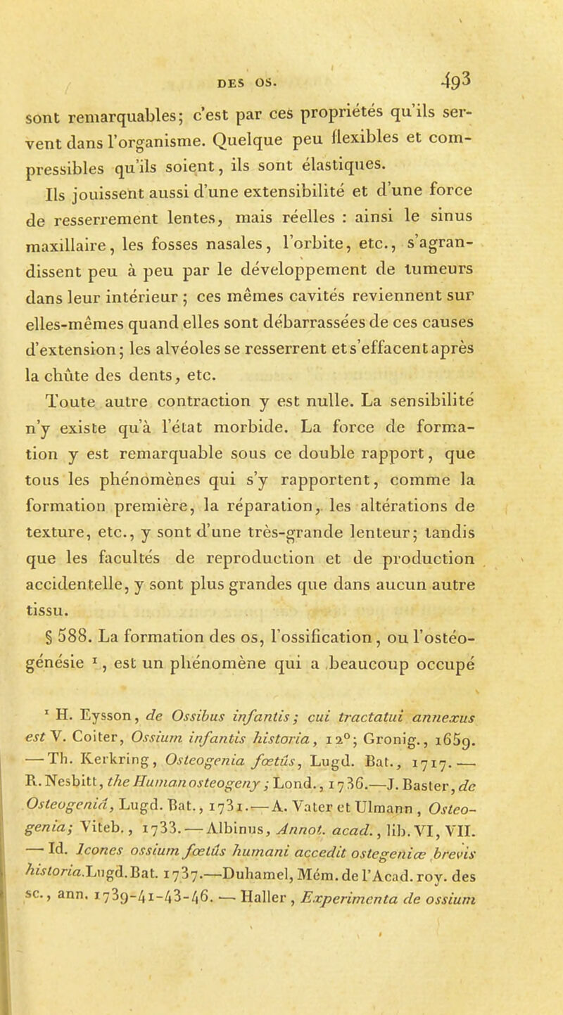 sont remarquables; c'est par ces propriétés qu'ils ser- vent dans l'organisme. Quelque peu flexibles et com- pressibles qu'ils soient, ils sont élastiques. Ils jouissent aussi d'une extensibilité et d'une force de resserrement lentes, mais réelles : ainsi le sinus maxillaire, les fosses nasales, l'orbite, etc., s'agran- dissent peu à peu par le développement de tumeurs dans leur intérieur ; ces mêmes cavités reviennent sur elles-mêmes quand elles sont débarrassées de ces causes d'extension; les alvéoles se resserrent ets'effacentaprès la chûte des dents, etc. Toute autre contraction y est nulle. La sensibilité n'y existe qu'à l'état morbide. La force de forma- tion y est remarquable sous ce double rapport, que tous les phénomènes qui s'y rapportent, comme la formation première, la réparation, les altérations de texture, etc., y sont d'une très-grande lenteur; tandis que les facultés de reproduction et de production accidentelle, y sont plus grandes que dans aucun autre tissu. § 588. La formation des os, l'ossification, ou l'ostéo- génésie 1, est un phénomène qui a beaucoup occupé 1 H. Eysson, de Ossibus infantis ; cui tractatui annexus est Y. Coiter, Ossiurn infantis historia, 120; Gronig., 1659. — Th. Kerkring, Osteogenia fœtus, Lugd. Bat., 1717.— R.Nesbitt, the Huinan osteogeny ; Lond., 17 36.—J. Baster, de Osteogenia, Lugd. Bat., 1781. — A. Vater et Ulraann , Osteo- genia; Viteb., 1733. — Albinus, Annot. acad., lib.VI, VII. — Id. Icônes ossiurn fœtus humani accedit ostegeniœ brevis AwtoWa.Liigd.Bat. 1737.—Duhamel, Mém. de l'Acad. roy. des se., ann. 1739-41-43-/(6. — Haller , Expérimenta de ossiurn
