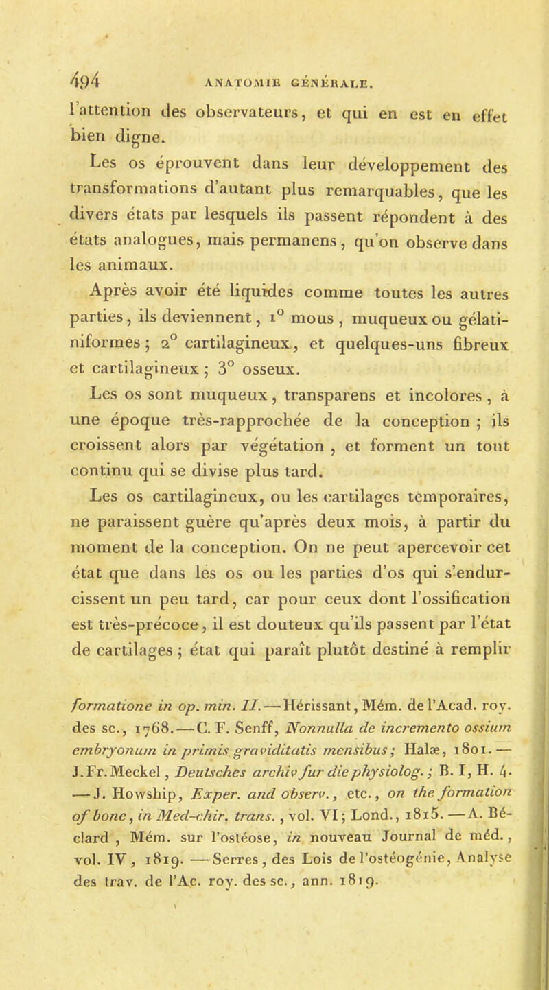l'attention des observateurs, et qui en est en effet bien digne. Les os éprouvent dans leur développement des transformations d'autant plus remarquables, que les divers états par lesquels ils passent répondent à des états analogues, mais permanens , qu'on observe dans les animaux. Après avoir été liquides comme toutes les autres parties, ils deviennent, i° mous, muqueuxou gélati- niformes ; 2° cartilagineux, et quelques-uns fibreux et cartilagineux ; 3° osseux. Les os sont muqueux, transparens et incolores , à une époque très-rapprochée de la conception ; ils croissent alors par végétation , et forment un tout continu qui se divise plus tard. Les os cartilagineux, ou les cartilages temporaires, ne paraissent guère qu'après deux mois, à partir du moment de la conception. On ne peut apercevoir cet état que dans les os ou les parties d'os qui s'endur- cissent un peu tard, car pour ceux dont l'ossification est très-précoce, il est douteux qu'ils passent par l'état de cartilages ; état qui paraît plutôt destiné à remplir formatione in op. min. II.— Hérissant, Mém. de l'Acad. roy. des se, 1768. — C. F. Senff, Nonnulla de incremento ossium embryonum in primis graviditatis mensibus; Halae, 1801.— J.Fr.Meckel, Deulsches archiv fur diephysiolog. ; B. I, H. 4- — J. Howship, Exper. and observ., etc., on the formation of bone, in Med-chir. trans. , vol. VI ; Lond., i8i5. —A. Bé- clard , Mém. sur l'osléose, in nouveau Journal de méd., vol. IV, 1819. —Serres, des Lois de l'ostéogénie, Analysé des trav. de l'Ac. roy. des se., ann. 1819.