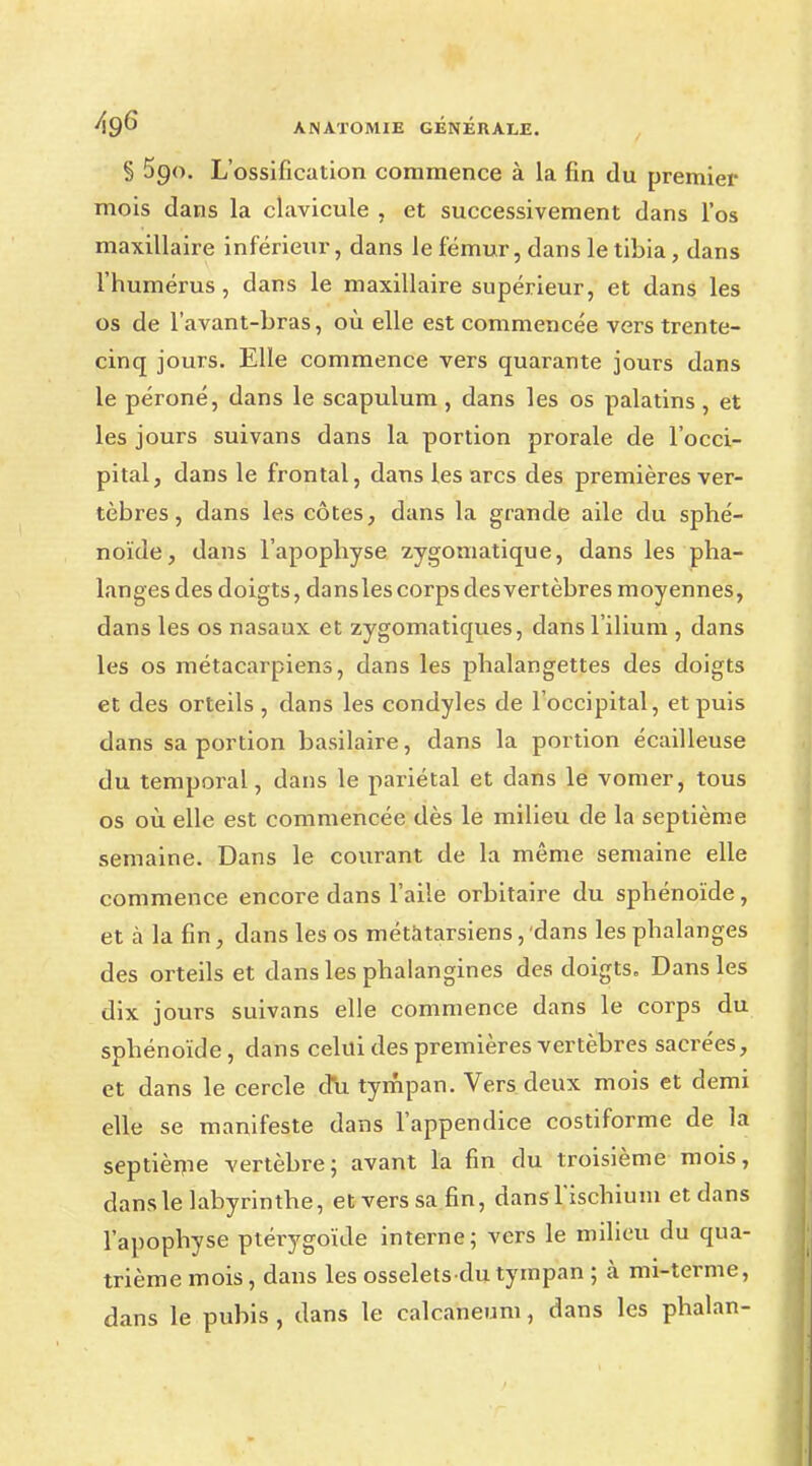 § 590. L'ossification commence à la fin du premier mois dans la clavicule , et successivement dans l'os maxillaire inférieur, dans le fémur, dans le tibia, dans l'humérus, dans le maxillaire supérieur, et dans les os de l'avant-bras, où elle est commencée vers trente- cinq jours. Elle commence vers quarante jours dans le péroné, dans le scapulum, dans les os palatins , et les jours suivans dans la portion prorale de l'occi- pital, dans le frontal, dans les arcs des premières ver- tèbres , dans les côtes, dans la grande aile du sphé- noïde, dans l'apophyse zygomatique, dans les pha- langes des doigts, dansles corps des vertèbres moyennes, dans les os nasaux et zygomatiques, dans l'ilium , dans les os métacarpiens, dans les phalangettes des doigts et des orteils, dans les condyles de l'occipital, et puis dans sa portion basilaire, dans la portion écailleuse du temporal, dans le pariétal et dans le vomer, tous os où elle est commencée dès le milieu de la septième semaine. Dans le courant de la même semaine elle commence encore dans l'aile orbitaire du sphénoïde, et à la fin, dans les os métatarsiens, dans les phalanges des orteils et dans les phalangines des doigts. Dansles dix jours suivans elle commence dans le corps du sphénoïde, dans celui des premières vertèbres sacrées, et dans le cercle du tympan. Vers deux mois et demi elle se manifeste dans l'appendice costiforme de la septième vertèbre; avant la fin du troisième mois, dans le labyrinthe, et vers sa fin, dansHschium et dans l'apophyse ptérygoïde interne; vers le milieu du qua- trième mois, dans les osselets du tympan ; à mi-terme, dans le pubis , dans le calcaneum, dans les phalan-