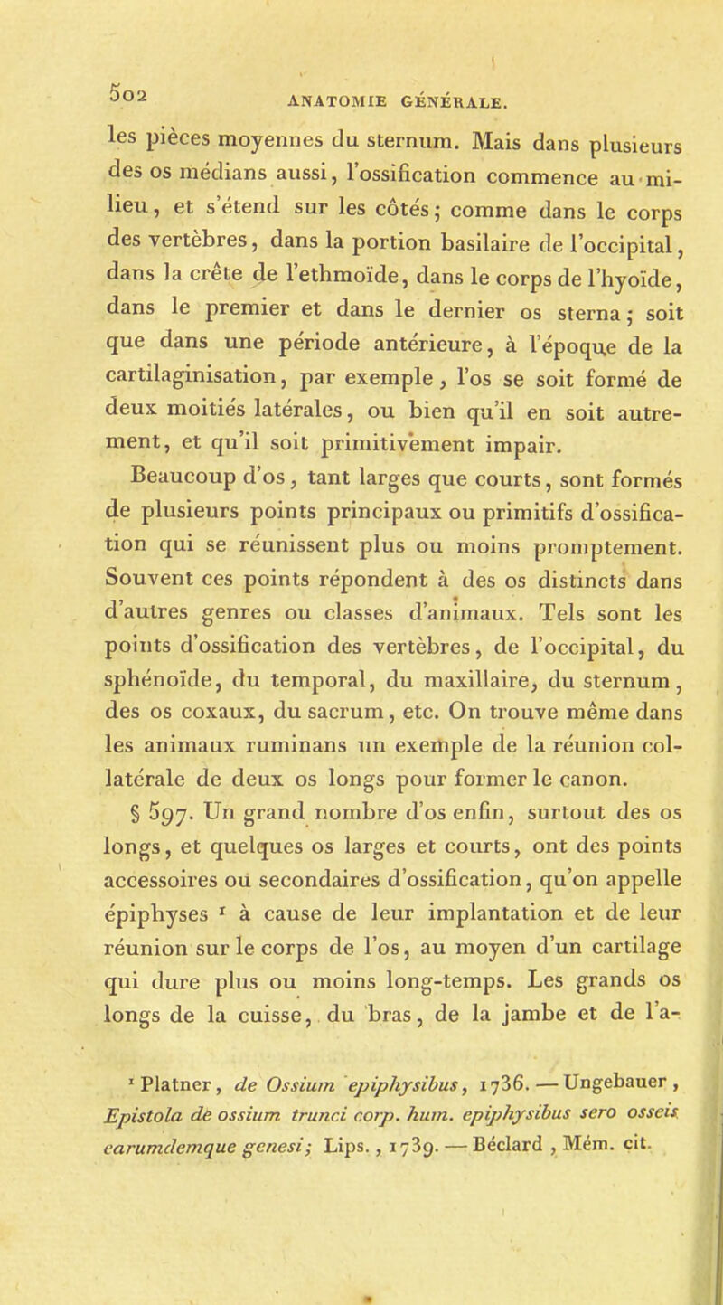 les pièces moyennes du sternum. Mais dans plusieurs des os médians aussi, l'ossification commence au mi- lieu , et s étend sur les côtés ; comme dans le corps des vertèbres, dans la portion basilaire de l'occipital, dans la crête de l'ethmoïde, dans le corps de l'hyoïde, dans le premier et dans le dernier os sterna ,• soit que dans une période antérieure, à l'époque de la cartilaginisation, par exemple, l'os se soit formé de deux moitiés latérales, ou bien qu'il en soit autre- ment, et qu'il soit primitivement impair. Beaucoup d'os , tant larges que courts, sont formés de plusieurs points principaux ou primitifs d'ossifica- tion qui se réunissent plus ou moins promptement. Souvent ces points répondent à des os distincts dans d autres genres ou classes d'animaux. Tels sont les points d'ossification des vertèbres, de l'occipital, du sphénoïde, du temporal, du maxillaire, du sternum, des os coxaux, du sacrum, etc. On trouve même dans les animaux ruminans un exemple de la réunion col- latérale de deux os longs pour former le canon. § 597. Un grand nombre d'os enfin, surtout des os longs, et quelques os larges et courts, ont des points accessoires où secondaires d'ossification, qu'on appelle épiphyses 1 à cause de leur implantation et de leur réunion sur le corps de l'os, au moyen d'un cartilage qui dure plus ou moins long-temps. Les grands os longs de la cuisse, du bras, de la jambe et de l'a- 'Platner, de Ossiurn epiphysibus, 1736. — Ungebauer , Epistola de ossium trunci c.orp. hum. epiphysibus sero osscis earumdemque gcnesi; Lips., 1739. — Béclard , Mém. cit.