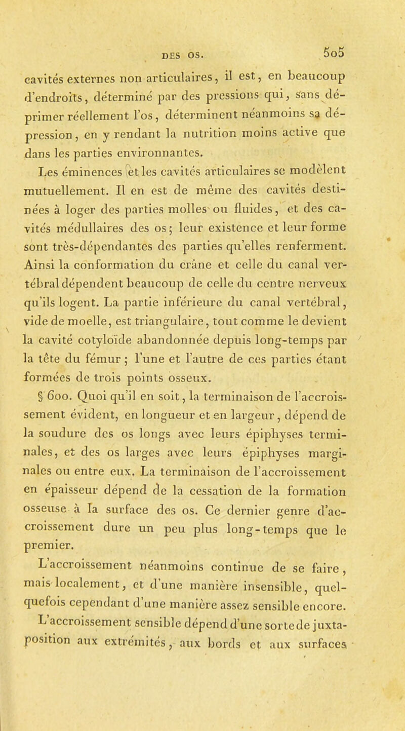 cavités externes non articulaires, il est, en beaucoup d'endroits, déterminé par des pressions qui, sans dé- primer réellement l'os, déterminent néanmoins sa dé- pression , en y rendant la nutrition moins active que dans les parties environnantes. Les éminences 'ètles cavités articulaires se modèlent mutuellement. Il en est de même des cavités desti- nées à loger des parties molles-ou fluides, et des ca- vités médullaires des os; leur existence et leur forme sont très-dépendantes des parties qu'elles renferment. Ainsi la conformation du crâne et celle du canal ver- tébral dépendent beaucoup de celle du centre nerveux qu'ils logent. La partie inférieure du canal vertébral, vide de moelle, est triangulaire, tout comme le devient la cavité cotyloïde abandonnée depuis long-temps par la tête du fémur; l'une et l'autre de ces parties étant, formées de trois points osseux. § 600. Quoi qu'il en soit, la terminaison de l'accrois- sement évident, en longueur et en largeur, dépend de la soudure des os longs avec leurs épiphyses termi- nales, et des os larges avec leurs épiphyses margi- nales ou entre eux. La terminaison de l'accroissement en épaisseur dépend de la cessation de la formation osseuse à la surface des os. Ce dernier genre d'ac- croissement dure un peu plus long-temps que le premier. L'accroissement néanmoins continue de se faire, mais localement, et d'une manière insensible, quel- quefois cependant d'une manière assez sensible encore. L'accroissement sensible dépend d'une sorte de juxta- position aux extrémités, aux bords et aux surfaces