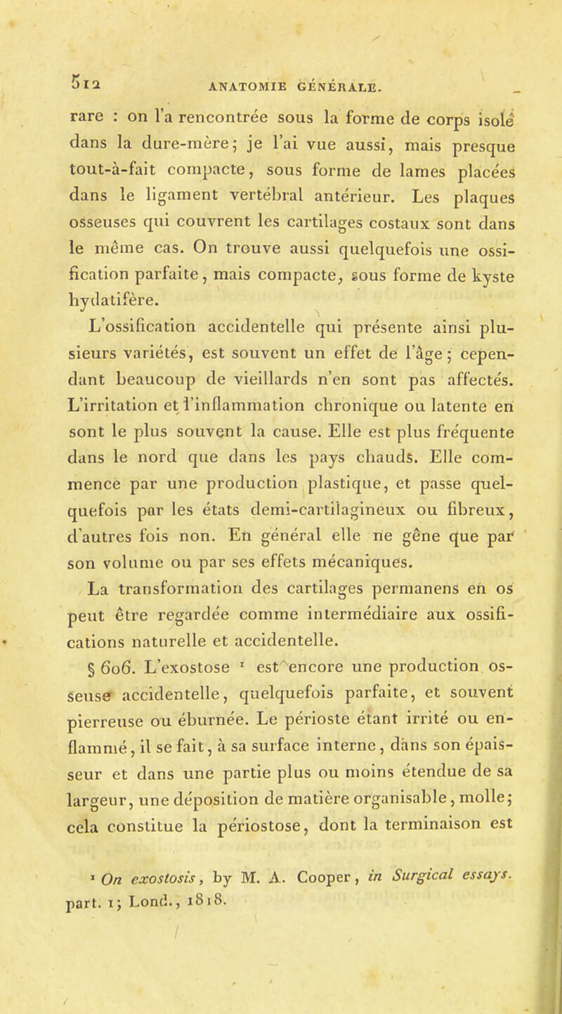 rare : on l'a rencontrée sous la forme de corps isolé dans la dure-mère; je l'ai vue aussi, mais presque tout-à-fait compacte, sous forme de lames placées dans le ligament vertébral antérieur. Les plaques osseuses qui couvrent les cartilages costaux sont dans le même cas. On trouve aussi quelquefois une ossi- fication parfaite, mais compacte, sous forme de kyste hydatifère. L'ossification accidentelle qui présente ainsi plu- sieurs variétés, est souvent un effet de l'âge; cepen- dant beaucoup de vieillards n'en sont pas affectés. L'irritation et l'inflammation chronique ou latente en sont le plus souvent la cause. Elle est plus fréquente dans le nord que dans les pays chauds. Elle com- mence par une production plastique, et passe quel- quefois par les états demi-cartilagineux ou fibreux, d'autres fois non. En général elle ne gêne que par son volume ou par ses effets mécaniques. La transformation des cartilages permanens eh os peut être regardée comme intermédiaire aux ossifi- cations naturelle et accidentelle. §606. L'exostose 1 est'encore une production os- seuse accidentelle, quelquefois parfaite, et souvent pierreuse ou éburnée. Le périoste étant irrité ou en- flammé , il se fait, à sa surface interne, dans son épais- seur et dans une partie plus ou moins étendue de sa largeur, une déposition de matière organisable, molle; cela constitue la périostose, dont la terminaison est 1 On exostosis, by M. A. Cooper, in Surgical essajs. part, ij Loncl., 1818.