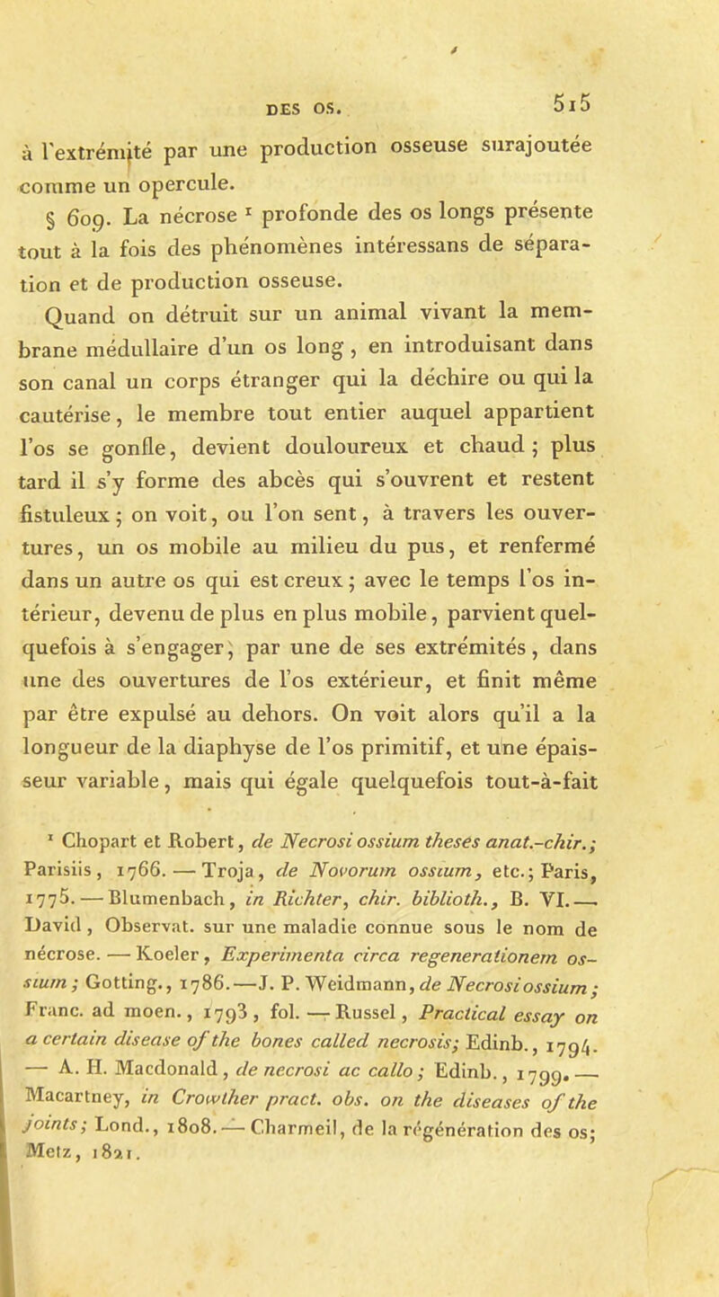 à l'extrémité par une production osseuse surajoutée comme un opercule. § 609. La nécrose 1 profonde des os longs présente tout à la fois des phénomènes intéressans de sépara- tion et de production osseuse. Quand on détruit sur un animal vivant la mem- brane médullaire d'un os long, en introduisant dans son canal un corps étranger qui la déchire ou qui la cautérise, le membre tout entier auquel appartient l'os se gonfle, devient douloureux et chaud; plus tard il s'y forme des abcès qui s'ouvrent et restent fistuleux ; on voit, ou l'on sent, à travers les ouver- tures, un os mobile au milieu du pus, et renfermé dans un autre os qui est creux ; avec le temps l'os in- térieur, devenu de plus en plus mobile, parvient quel- quefois à s'engager ; par une de ses extrémités, dans une des ouvertures de l'os extérieur, et finit même par être expulsé au dehors. On voit alors qu'il a la longueur de la diaphyse de l'os primitif, et une épais- seur variable, mais qui égale quelquefois tout-à-fait 1 Chopart et Robert, de Necrosiossium thèses anat.-chir.; Parisiis , 1766. — Troja, de Novorum ossium, etc. ; Paris, 1775.—Blumenbach, in Richter, chir. biblioth., B. VI.—• David, Observât, sur une maladie connue sous le nom de nécrose. — Koeler, Expérimenta circa regênerationem os- sium ; Gotting., 1786.—J. P. Weidmann, de Necrosi ossium ; Franc, ad moen., 1793 , fol. — Russel, Practical essay on a certain disease ofthe bones called necrosis; Edinb., 1794. — A. H. Macdonald, de necrosi ac callo ; Edinb., 1799. Macartney, in Crowther pract. obs. on the diseases ofthe joints; Lond., 1808. — Cliarmeil, de la régénération des os; Metz, 189.1.