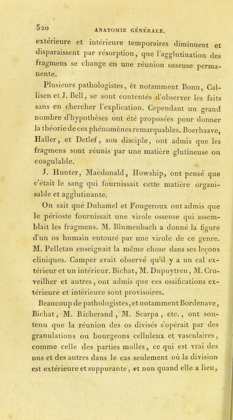 extérieure et intérieure temporaires diminuent et disparaissent par résorption, que l'agglutination des fragmens se change en une réunion osseuse perma- nente. Plusieurs pathologistes, èt notamment Bonn, Cal- lisen et J. Bell, se sont contentés d'observer les faits sans en chercher l'explication. Gependant un grand nombre d'hypothèses ont été proposées pour donner la théorie de ces phénomènes remarquables. Boerhaave, Haller, et Detlef, son disciple, ont admis que les fragmens sont réunis par une matière glutineuse ou coagulable. J. Hunter, Macdonald, Howship, ont pensé que c'était le sang qui fournissait cette matière organi- sable et agglutinante. On sait que Duhamel et Fougeroux ont admis que le périoste fournissait une virole osseuse qui assem- blait les fragmens. M. Blumenbach a donné la figure d'un os humain entouré par une virole de ce genre. M. Pelletan enseignait la même chose dans ses leçons cliniques. Camper avait observé qu'il y a un cal ex- térieur et un intérieur. Bichat, M. Dupuytren, M. Cru- veilher et autres, ont admis que ces ossifications ex- térieure et intérieure sont provisoires. Beaucoup de pathologistes, et notamment Bordenave, Bichat, M. Richerand , M. Scarpa , etc., ont sou- tenu que la réunion des os divisés s'opérait par des granulations ou bourgeons celluleux et vasculaires, comme celle des parties molles, ce qui est vrai des uns et des autres dans le cas seulement où la division est extérieure et suppurante, et non quand elle a lieu,