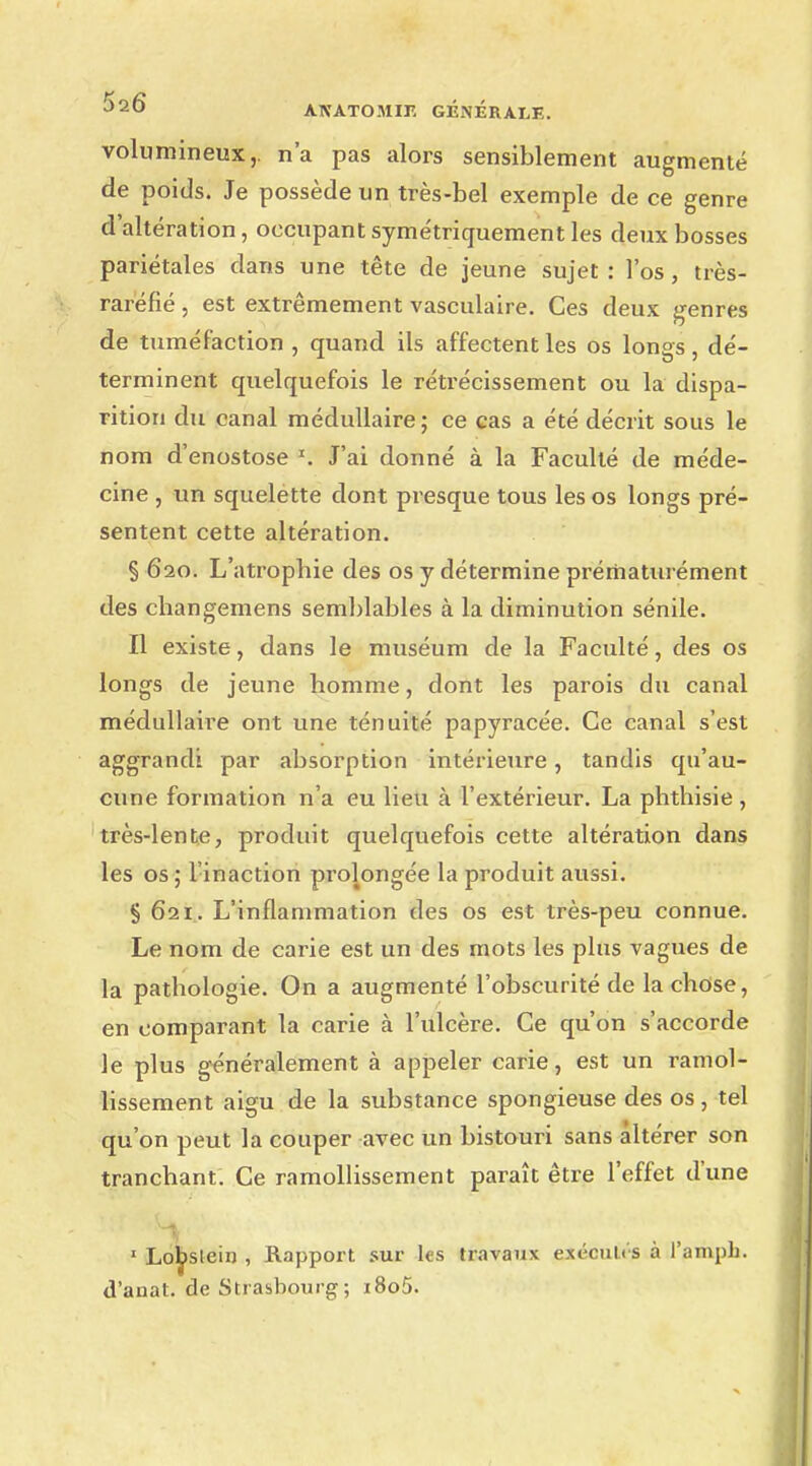volumineux,, n'a pas alors sensiblement augmenté de poids. Je possède un très-bel exemple de ce genre d altération, occupant symétriquement les deux bosses pariétales dans une tête de jeune sujet: l'os, très- raréfié, est extrêmement vasculaire. Ces deux genres de tuméfaction , quand ils affectent les os longs, dé- terminent quelquefois le rétrécissement ou la dispa- rition du canal médullaire; ce cas a été décrit sous le nom d'enostose T. J'ai donné à la Faculté de méde- cine , un squelette dont presque tous les os longs pré- sentent cette altération. § 620. L'atrophie des os y détermine prématurément des changemens semblables à la diminution sénile. Il existe, dans le muséum de la Faculté, des os longs de jeune homme, dont les parois du canal médullaire ont une ténuité papyracée. Ce canal s'est aggrandi par absorption intérieure, tandis qu'au- cune formation n'a eu lieu à l'extérieur. La phthisie, très-lente, produit quelquefois cette altération dans les os ; l'inaction prolongée la produit aussi. § 621. L'inflammation des os est très-peu connue. Le nom de carie est un des mots les plus vagues de la pathologie. On a augmenté l'obscurité de la chose, en comparant la carie à l'ulcère. Ce qu'on s'accorde le plus généralement à appeler carie, est un ramol- lissement aigu de la substance spongieuse des os, tel qu'on peut la couper avec un bistouri sans altérer son tranchant. Ce ramollissement paraît être l'effet d'une 1 Lobslein , Rapport sur les travaux exécuU's à l'ampb. d'anat. de Strasbourg; i8o5.