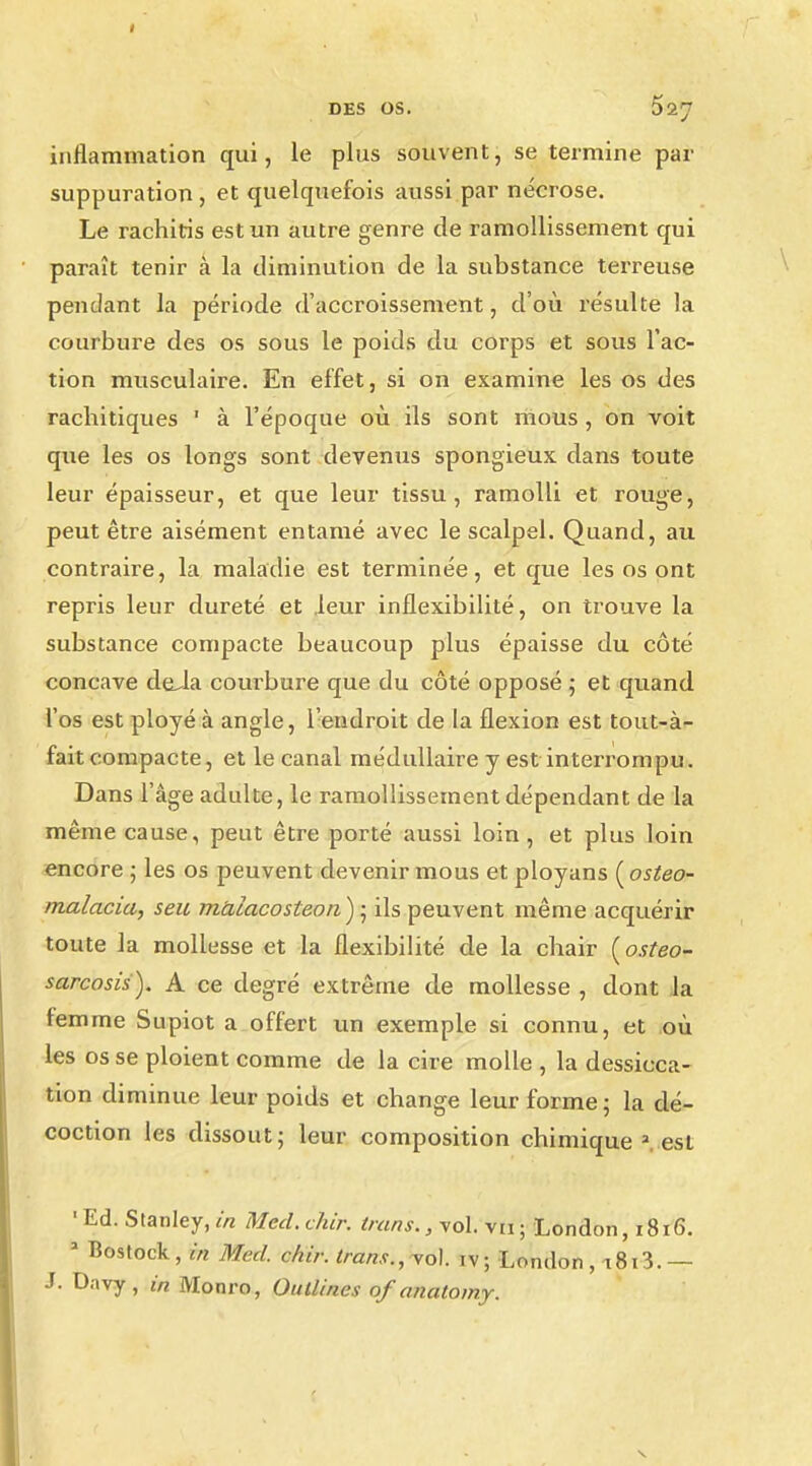 inflammation qui, le plus souvent, se termine par suppuration, et quelquefois aussi par nécrose. Le rachiris est un autre genre de ramollissement qui paraît tenir à la diminution de la substance terreuse pendant la période d'accroissement, d'où résulte la courbure des os sous le poids du corps et sous l'ac- tion musculaire. En effet, si on examine les os des rachitiques ' à l'époque où ils sont mous , on voit que les os longs sont devenus spongieux dans toute leur épaisseur, et que leur tissu, ramolli et rouge, peut être aisément entamé avec le scalpel. Quand, au contraire, la maladie est terminée, et que les os ont repris leur dureté et leur inflexibilité, on trouve la substance compacte beaucoup plus épaisse du côté concave deJa courbure que du côté opposé ; et quand l'os est ployé à angle, l'endroit de la flexion est tout-à- fait compacte, et le canal médullaire y est interrompu. Dans l'âge adulte, le ramollissement dépendant de la même cause, peut être porté aussi loin, et plus loin encore ; les os peuvent devenir mous et ployans (osteo- malacia, seu mUiacosteon); ils peuvent même acquérir toute la mollesse et la flexibilité de la chair (osteo- sarcosis). A ce degré extrême de mollesse , dont la femme Supiot a offert un exemple si connu, et où les os se ploient comme de la cire molle , la dessicca- tion diminue leur poids et change leur forme 5 la dé- coction les dissout; leur composition chimique 2 est 'Ed. Stanley,in Mcd.chir. trans., vol vu; London, 1816. J Bostock, in Med. chir. trans., vol. iv ; London , i8i3. — J. Davy , in Monro, Oullines of anatomy.