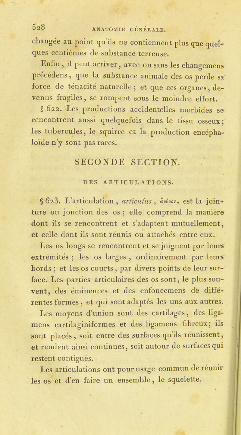 changée au point qu'ils ne contiennent plus que quel- ques centièmes de substance terreuse. Enfin, il peut arriver, avec ou sans les changemens précédens, que la substance animale des os perde sa force de ténacité naturelle 5 et que ces organes, de- venus fragiles, se rompent sous le moindre effort. S 622. Les productions accidentelles morbides se rencontrent aussi quelquefois dans le tissu osseux; les tubercules, le squirre et la production encépha- loïde n'y sont pas rares. SECONDE SECTION. DES ARTICULATIONS. §623. L'articulation, articulas, èîpSpov, est la join- ture ou jonction des os ; elle comprend la manière dont ils se rencontrent et s'adaptent mutuellement, et celle dont ils sont réunis ou attachés entre eux. Les os longs se rencontrent et se joignent par leurs extrémités ; les os larges , ordinairement par leurs bords ; et les os courts, par divers points de leur sur- face. Les parties articulaires des os sont, le plus sou- vent, des éminences et des enfoncemens de diffé- rentes formes , et qui sont adaptés les uns aux autres. Les moyens d'union sont des cartilages, des liga- mens cartilaginiformes et des ligamens fibreux; ils sont placés, soit entre des surfaces qu'ils réunissent, et rendent ainsi continues, soit autour de surfaces qui restent contiguës. Les articulations ont pour usage commun de réunir les os et d'en faire un ensemble, le squelette.