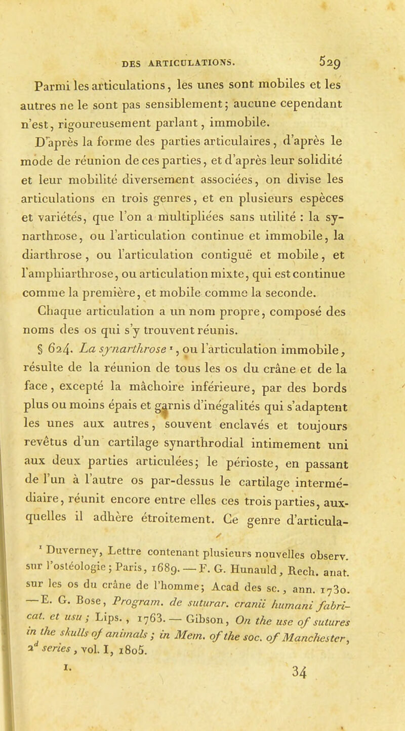 Parmi les articulations, les unes sont mobiles et les autres ne le sont pas sensiblement; aucune cependant n'est, rigoureusement parlant, immobile. D après la forme des parties articulaires , d'après le mode de réunion de ces parties, et d'après leur solidité et leur mobilité diversement associées, on divise les articulations en trois genres, et en plusieurs espèces et variétés, que l'on a multipliées sans utilité : la sy- narthrose, ou l'articulation continue et immobile, la diarthrose, ou l'articulation contiguë et mobile, et l'amphiarthrose, ou articulation mixte, qui est continue comme la première, et mobile comme la seconde. Chaque articulation a un nom propre, composé des noms des os qui s'y trouvent réunis. § 624. La synarthrose 1, ou l'articulation immobile, résulte de la réunion de tous les os du crâne et de la face, excepté la mâchoire inférieure, par des bords plus ou moins épais et garnis d'inégalités qui s'adaptent les unes aux autres, souvent enclavés et toujours revêtus d'un cartilage synarthrodial intimement uni aux deux parties articulées; le périoste, en passant de l'un à l'autre os par-dessus le cartilage intermé- diaire, réunit encore entre elles ces trois parties, aux- quelles il adhère étroitement. Ce genre d'articula- ' Duverney, Lettre contenant plusieurs nouvelles observ. sur l'osléologie; Paris, 1689. —F. G. Hunauld, Rech. anat sur les os du crâne de l'homme; Acad des se, ann. i73o. — E. G. Bose, Program. de suturar. cranii humani fabri- cal, et usa ; Lips. , i763. — Gibson, On the use of sutures m the shulls of animais ; in Mem. of the soc. of Manchester, ad séries, vol. I, IOo5. I. 34