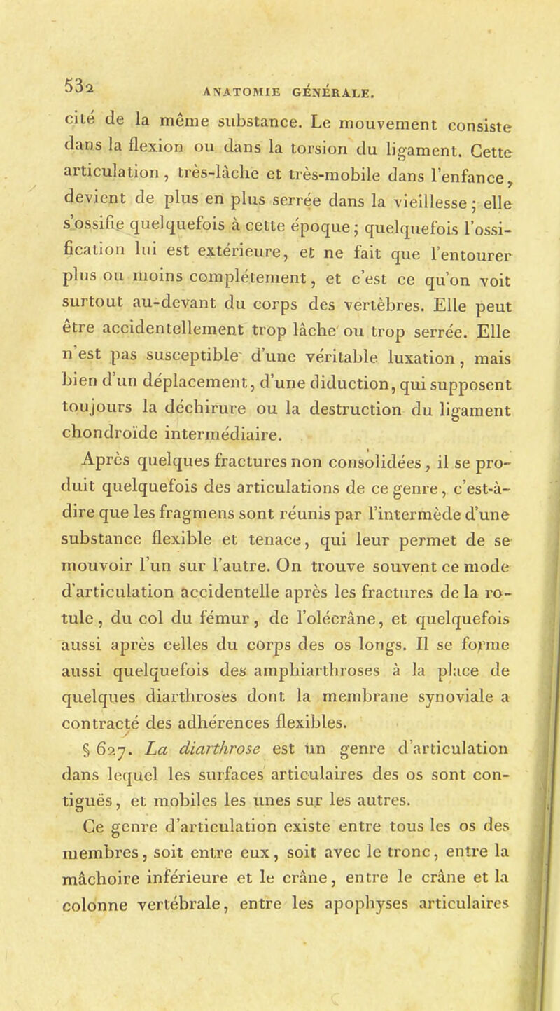 cité de la même substance. Le mouvement consiste dans la flexion ou dans la torsion du ligament. Cette articulation, très-làche et très-mobile dans l'enfance, devient de plus en plus serrée dans la vieillesse ; elle s'ossifie quelquefois à cette époque; quelquefois l'ossi- fication lui est extérieure, et ne fait que l'entourer plus ou moins complètement, et c'est ce qu'on voit surtout au-devant du corps des vertèbres. Elle peut être accidentellement trop lâche ou trop serrée. Elle n'est pas susceptible d'une véritable luxation, mais bien d'un déplacement, d'une diduction, qui supposent toujours la décbirure ou la destruction du ligament chondroïde intermédiaire. Après quelques fractures non consolidées, il se pro- duit quelquefois des articulations de ce genre, c'est-à- dire que les fragmens sont réunis par l'intermède d'une substance flexible et tenace, qui leur permet de se mouvoir l'un sur l'autre. On trouve souvent ce mode d'articulation accidentelle après les fractures de la ro- tule , du col du fémur, de l'olécrâne, et quelquefois aussi après celles du corps des os longs. Il se forme aussi quelquefois des amphiartbroses à la place de quelques diarthroses dont la membrane synoviale a contracté des adhérences flexibles. § 627. La diarthrose est un genre d'articulation dans lequel les surfaces articulaires des os sont con- tiguës, et mobiles les unes sur les autres. Ce genre d'articulation existe entre tous les os des membres, soit entre eux, soit avec le tronc, entre la mâchoire inférieure et le crâne, entre le crâne et la colonne vertébrale, entre les apopbyses articulaires