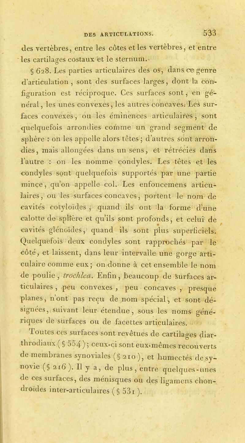 des vertèbres, entre les côtes et les vertèbres, et entre les cartilages costaux et le sternum. § 628. Les parties articulaires des os, dans ce genre d'articulation, sont des surfaces larges, dont la con- figuration est réciproque. Ces surfaces sont, en gé- néral, les unes convexes, les autres concaves; Les sur- faces convexes, ou les éminences articulaires , sont quelquefois arrondies comme un grand segment de sphère : on les appelle alors têtes ; d'autres sont arron- dies, mais allongées dans un sens, et rétrécies dans l'autre : on les nomme condyles. Les têtes et les condyles sont quelquefois supportés par une partie mince, qu'on appelle col. Les enfoncemens articu- laires, ou les surfaces concaves, portent le nom de cavités cotyloïdes , quand ils ont la forme d'une calotte de splière et qu'ils sont profonds, et celui de cavités glénoïdes, quand ils sont plus superficiels. Quelquefois deux condyles sont rapprochés par le côté, et laissent, dans leur intervalle une gorge arti- culaire comme eux; on donne à cet ensemble le nom de poulie, trochlea. Enfin, beaucoup de surfaces ar- ticulaires , peu convexes , peu concaves , presque planes, n'ont pas reçu de nom spécial, et sont dé- signées, suivant leur étendue, sous les noms géné- riques de surfaces ou de facettes articulaires. Toutes ces surfaces sont revêtues de cartilages diar- throdiaux ( § 554 ) ; ceux-ci sont eux-mêmes recouverts de membranes synoviales (§ 210), et humectés dcsy- novie (§ 216). Il y a, de plus, entre quelques-unes de ces surfaces, des ménisques ou des ligamcns chon- droïdes inter-articulaires (§ 531 ).