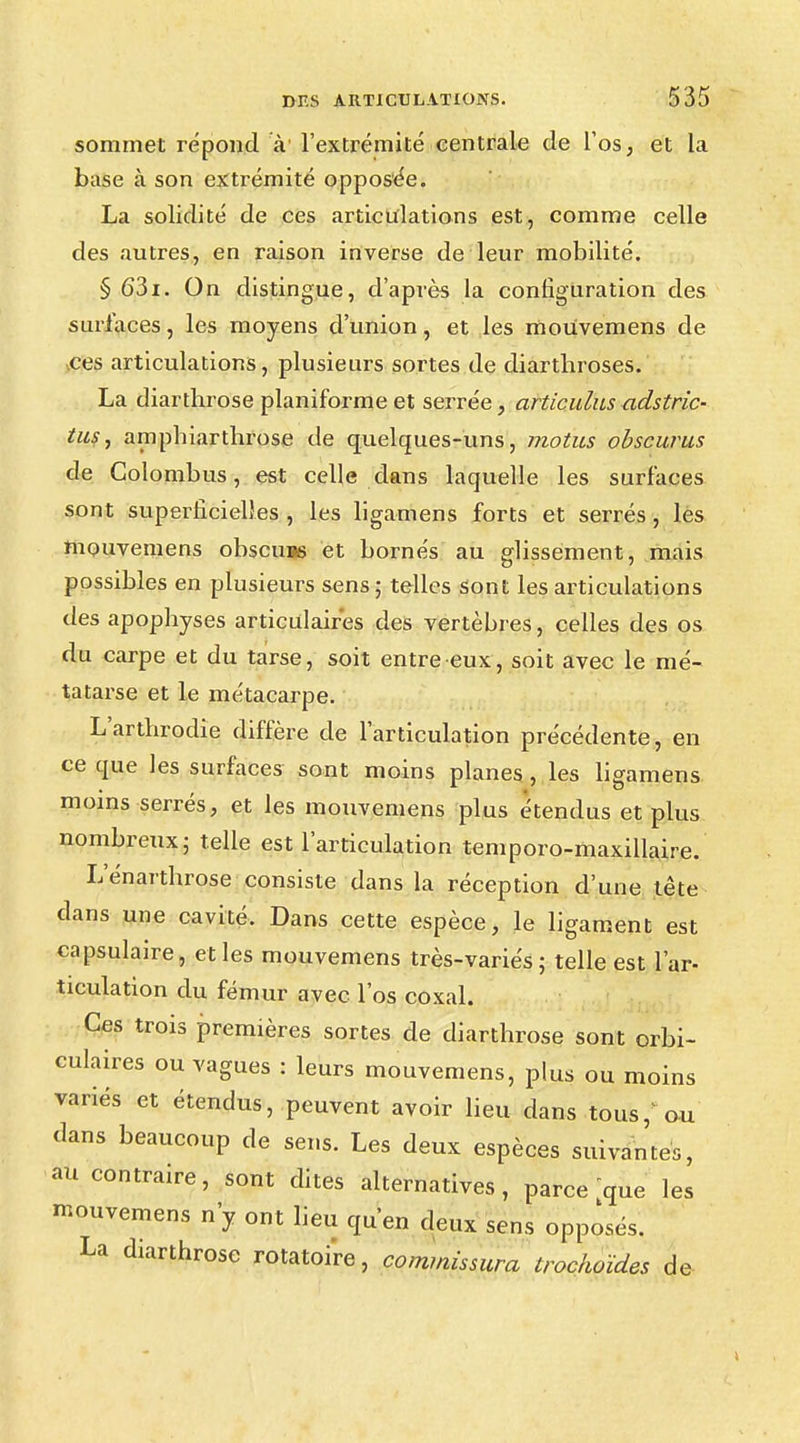 sommet répond à1 l'extrémité centrale de l'os, et la base à son extrémité opposée. La solidité de ces articulations est, comme celle des autres, en raison inverse de leur mobilité. § 631. On distingue, d'après la configuration des surlaces, les moyens d'union, et les mouvemens de ces articulations, plusieurs sortes de diartbroses. La diartbrose planiforme et serrée, articulus adstric- tus, amphiarthrose de quelques-uns, motus obscurus de Colombus, est celle dans laquelle les surfaces sont superficielles , les ligamens forts et serrés, les mouvemens obscuus et bornés au glissement, mais possibles en plusieurs sens; telles sont les articulations des apophyses articulaires des vertèbres, celles des os du carpe et du tarse, soit entre eux, soit avec le mé- tatarse et le métacarpe. L'arthrodie diffère de l'articulation précédente, en ce que les surfaces sont moins planes, les ligamens moins serrés, et les mouvemens plus étendus et plus nombreux; telle est l'articulation temporo-maxillaire. Lenarthrose consiste dans la réception d'une tête dans une cavité. Dans cette espèce, le ligament est capsulaire, et les mouvemens très-variés; telle est l'ar- ticulation du fémur avec l'os coxal. Ces trois premières sortes de diarthrose sont orbi- culaires ou vagues : leurs mouvemens, plus ou moins variés et étendus, peuvent avoir lieu dans tous/ou dans beaucoup de sens. Les deux espèces suivantes, au contraire, sont dites alternatives, parce que les mouvemens n'y ont lieu qu'en deux sens opposés. La diarthrose rotatoi're, commissura irochoïdes de