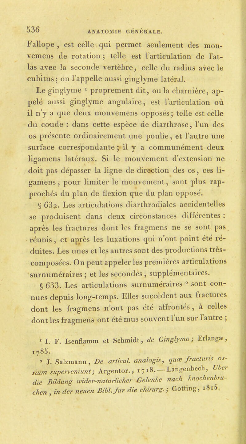 Fallope , est celle qui permet seulement des mou- vemens de rotation ; telle est l'articulation de l'at- las avec la seconde vertèbre, celle du radius avec le cubitus; on l'appelle aussi ginglyme latéral. Le ginglyme 1 proprement dit, ou la charnière, ap- pelé aussi ginglyme angulaire, est l'articulation où il n'y a que deux mouvemens opposés ; telle est celle du coude : dans cette espèce de diarthrose, l'un des os présente ordinairement une poulie, et l'autre une surface correspondante ; il y a communément deux ligamens latéraux. Si le mouvement d'extension ne doit pas dépasser la ligne de direction des os, ces li- gamens , pour limiter le mouvement, sont plus rap- prochés du plan de flexion que du plan opposé. § 63?. Les articulations diarthrodiales accidentelles se produisent dans deux circonstances différentes : après les fractures dont les fragmens ne se sont pas réunis , et après les luxations qui n'ont point été ré- duites. Les unes et les autres sont des productions très- composées. On peut appeler les premières articulations surnuméraires ; et les secondés , supplémentaires. § 633. Les articulations surnuméraires 2 sont con- nues depuis long-temps. Elles succèdent aux fractures dont les fragmens n'ont pas été affrontés, à celles dont les fragmens ont été mus souvent l'un sur l'autre ; 1 I. F. Isenflamm et Schmidt, de Gingtymo ; Erlangae, i785. ' J. Salzmann, De arlicul. analogis, quœ fracturis os- sium superveniunt; Argentor., 1718. —Langenbech, Uber die Bildung wider-naturlicher Gelenke nach knochenbru- chen , in der neuen Bibl.Jur die chimrg. ; Gotting, i8i5.