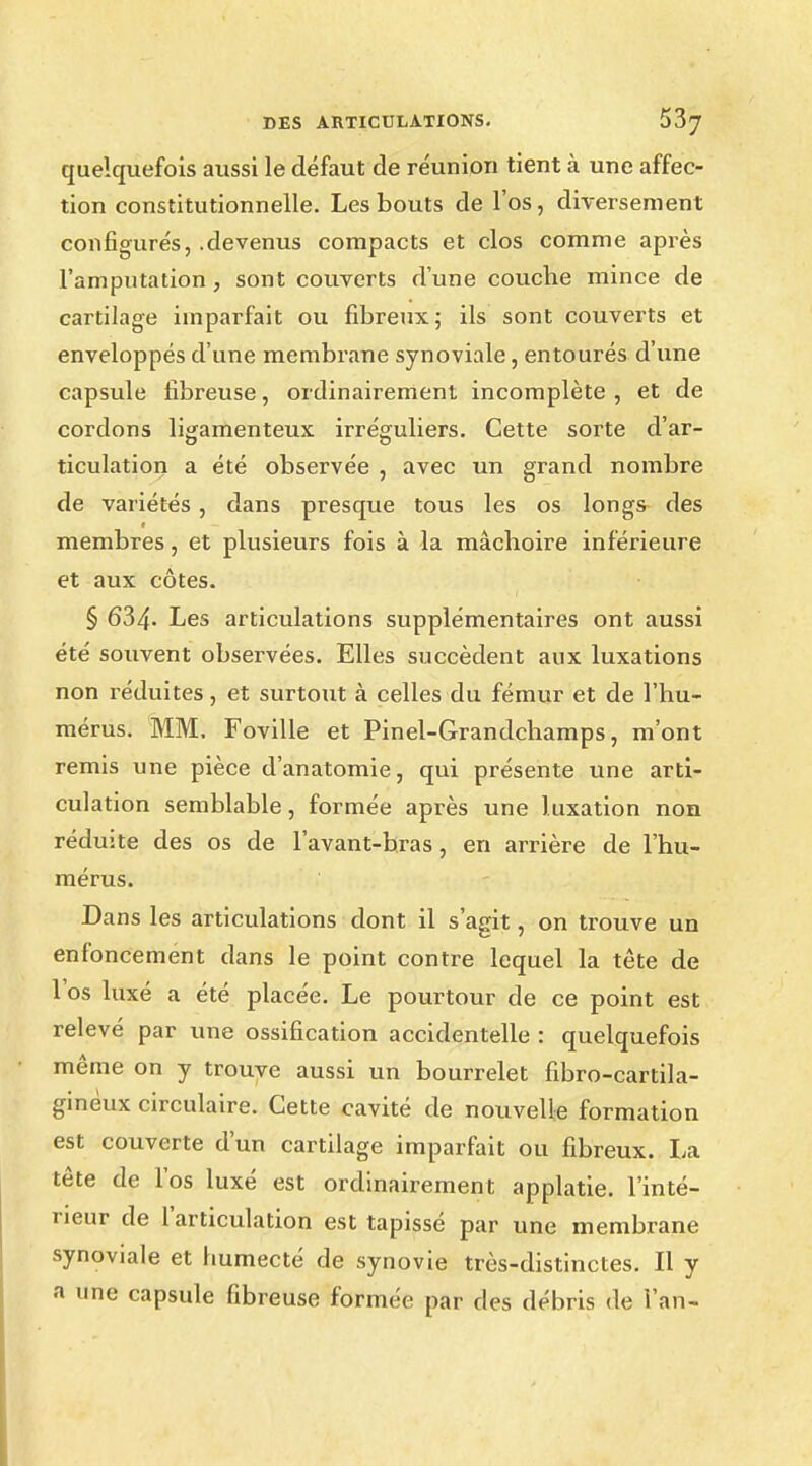 quelquefois aussi le défaut de réunion tient à une affec- tion constitutionnelle. Les bouts de l'os, diversement configurés, .devenus compacts et clos comme après l'amputation, sont couverts d'une couche mince de cartilage imparfait ou fibreux; ils sont couverts et enveloppés d'une membrane synoviale, entourés d'une capsule fibreuse, ordinairement incomplète , et de cordons ligamenteux irréguliers. Cette sorte d'ar- ticulation a été observée , avec un grand nombre de variétés, dans presque tous les os longs des membres, et plusieurs fois à la mâchoire inférieure et aux côtes. § 634- Les articulations supplémentaires ont aussi été souvent observées. Elles succèdent aux luxations non réduites, et surtout à celles du fémur et de l'hu- mérus. MM. Foville et Pinel-Grandchamps, m'ont remis une pièce d'anatomie, qui présente une arti- culation semblable, formée après une luxation non réduite des os de l'avant-bras, en arrière de l'hu- mérus. Dans les articulations dont il s'agit, on trouve un enfoncement dans le point contre lequel la tête de l'os luxé a été placée. Le pourtour de ce point est relevé par une ossification accidentelle : quelquefois même on y trouve aussi un bourrelet fibro-cartila- ginèux circulaire. Cette cavité de nouvelle formation est couverte d'un cartilage imparfait ou fibreux. La tête de l'os luxé est ordinairement applatie. l'inté- rieur de l'articulation est tapissé par une membrane synoviale et humecté de synovie très-distinctes. Il y a une capsule fibreuse formée par des débris de l'an-