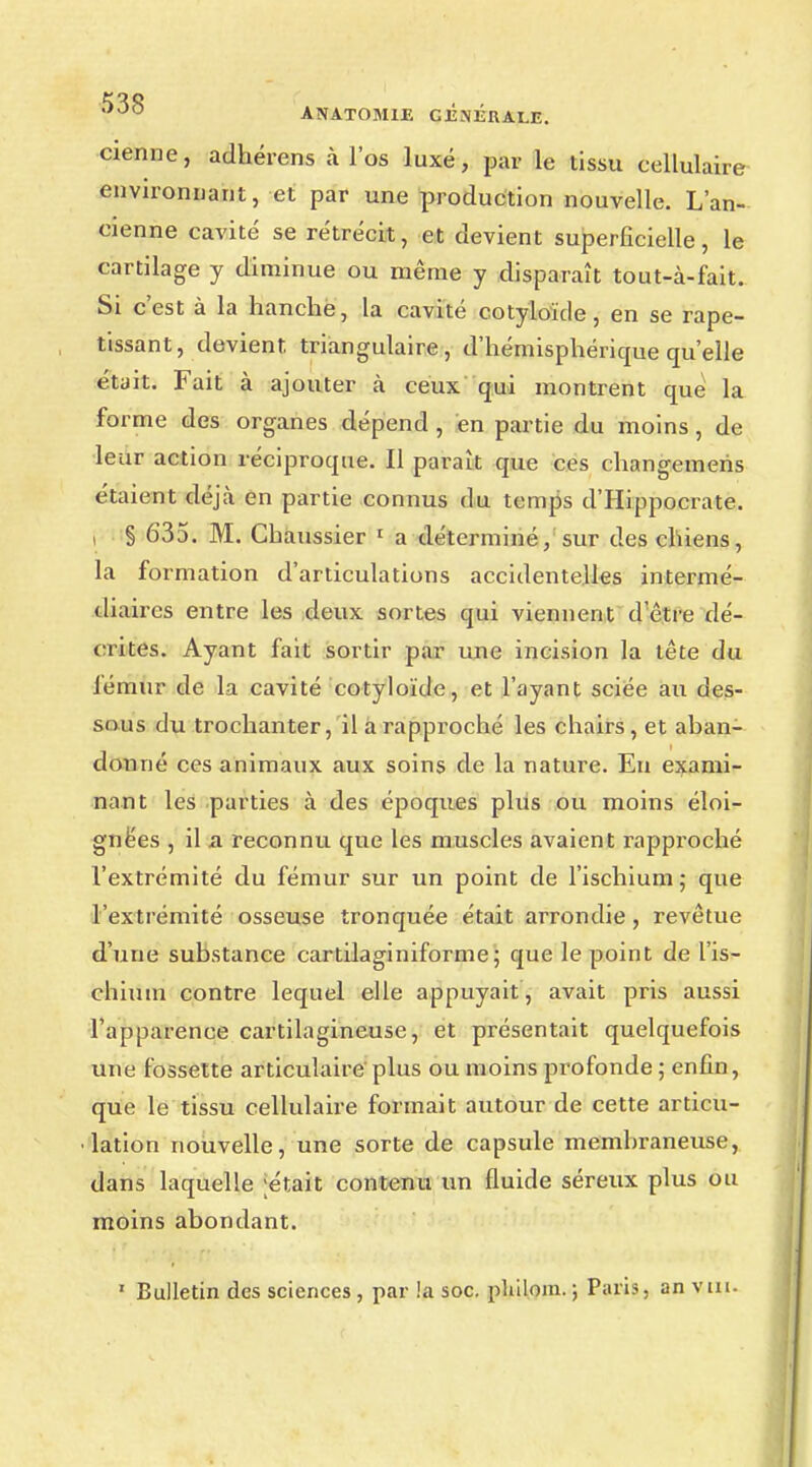 cienne, adhérens à l'os luxé, par le tissu cellulaire environnant, et par une production nouvelle. L'an- cienne cavité se rétrécit, et devient superficielle, le cartilage y diminue ou même y disparaît tout-à-fait. Si c'est à la hanche, la cavité cotyloïde, en se rape- tissant, devient, triangulaire, d'hémisphérique qu'elle était. Fait à ajouter à ceux qui montrent que la forme des organes dépend , en partie du moins, de leur action réciproque. Il paraît que ces changemeris étaient déjà en partie connus du temps d'Hippocrate. i § 635. M. Chaussier 1 a déterminé, sur des chiens, la formation d'articulations accidentelles intermé- diaires entre les deux sortes qui viennent d'être dé- crites. Ayant fait sortir par une incision la tête du iémur de la cavité cotyloïde, et l'ayant sciée au des- sous du trochanter, il a rapproché les chairs, et aban- donné ces animaux aux soins de la nature. En exami- nant les parties à des époques plus ou moins éloi- gnées , il a reconnu que les muscles avaient rapproché l'extrémité du fémur sur un point de l'ischium ; que l'extrémité osseuse tronquée était arrondie, revêtue d'une substance cartilaginiforme; que le point de l'is- chium contre lequel elle appuyait, avait pris aussi l'apparence cartilagineuse, et présentait quelquefois une fossette articulaire plus ou moins profonde ; enfin, que le tissu cellulaire formait autour de cette articu- lation nouvelle, une sorte de capsule membraneuse, dans laquelle ;était contenu un fluide séreux plus ou moins abondant. 1 Bulletin des sciences , par !a soc. pliilom. ; Paris, an vin.