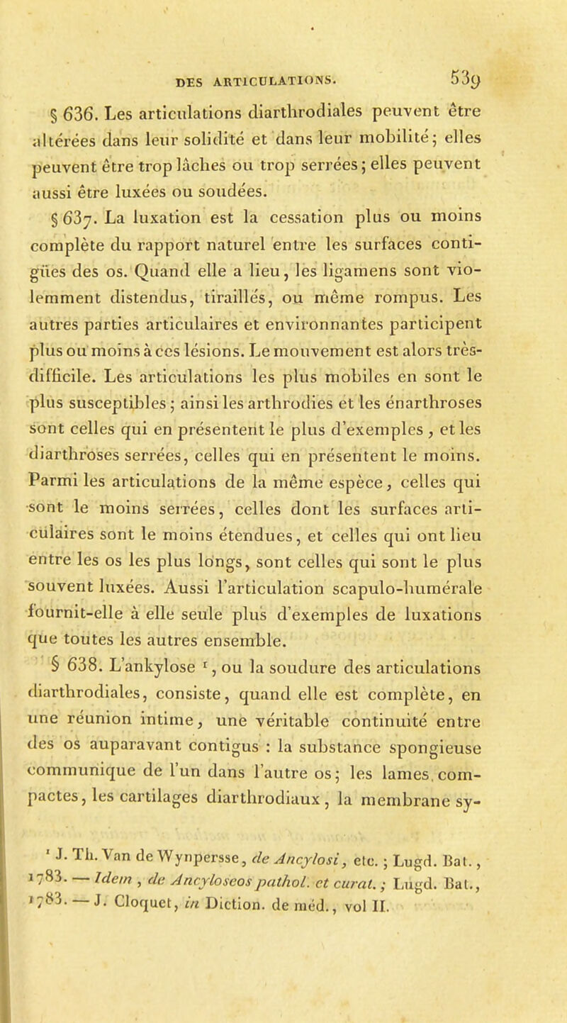 § 636. Les articulations diarthrodiales peuvent être altérées clans leur solidité et dans leur mobilité; elles peuvent être trop lâches ou trop serrées ; elles peuvent aussi être luxées ou soudées. § 637. La luxation est la cessation plus ou moins complète du rapport naturel entre les surfaces conti- gùes des os. Quand elle a lieu, les ligamens sont vio- lemment distendus, tiraillés, ou même rompus. Les autres parties articulaires et environnantes participent plus ou moins à ces lésions. Le mouvement est alors très- difficile. Les articulations les plus mobiles en sont le plus susceptibles; ainsi les arthrodies et les énarthroses sont celles qui en présentent le plus d'exemples , et les diarthroses serrées, celles qui en présentent le moins. Parmi les articulations de la même espèce, celles qui ■sont le moins serrées, celles dont les surfaces arti- culaires sont le moins étendues, et celles qui ont lieu entre les os les plus longs, sont celles qui sont le plus souvent luxées. Aussi l'articulation scapulo-bumérale fournit-elle à elle seule plus d'exemples de luxations que toutes les autres ensemble. § 638. L'ankylose 1, ou la soudure des articulations diarthrodiales, consiste, quand elle est complète, en une réunion intime, une véritable continuité entre des os auparavant contigus : la substance spongieuse communique de l'un dans l'autre os; les lames, com- pactes, les cartilages diarthrodiaux , la membrane sy- ' J. Th. Van de Wynpersse, de Ancjlosi, etc. ; Lugd. Bal., 1783. — Idem , de Ancyloseospathol. et curai. ; Lugd. Bal., ' 783. — J. Cloquet, in Diction, de méd., vol H.
