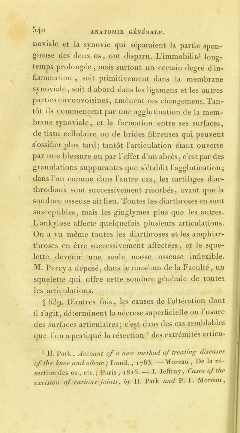 noviale et la synovie qui séparaient la partie spon- gieuse des deux os, ont disparu. L'immobilité long- temps prolongée , mais surtout un certain degré d'in- flammation , soit primitivement dans la membrane synoviale, soit d'abord clans les ligamens et les autres parties circonvoisines, amènent ces changemens.Tan- tôt ils commencent par une agglutination de la mem- brane synoviale, et la formation entre ses surfaces, de tissu cellulaire ou de brides fibreuses qui peuvent s'ossifier plus tard; tantôt l'articulation étant ouverte par une blessure ou par l'effet d'un abcès, c'est par des granulations suppurantes que s'établit l'agglutination; dans l'un comme dans l'autre cas, les cartilages diar- throdiaux sont successivement résorbés, avant que la soudure osseuse ait lieu. Toutes les diartbroses en sont susceptibles, mais les ginglymes plus que les autres. L'ankylose affecte quelquefois plusieurs articulations. On a vu même toutes les diartbroses et les amphiar- throses en être successivement affectées, et le sque- lette devenir une seule masse osseuse inflexible. M. Percy a déposé, dans le muséum de la Faculté, un squelette qui offre cette soudure générale de toutes les articulations. § 639. D'autres fois, les causes de l'altération dont il s'agit, déterminent la nécrose superficielle ou l'usure des surfaces articulaires; c'est dans des cas semblables que l'on a pratiqué la résection 1 des extrémités articu- ' H. Park, Account of a hew method oftreating diseases of the hiee and elbotx> ; Lond., 1783. — Moreau , De la ré- section des os , etc. ; Paris , 1816. — J- Jeffray, Cases 0/the excision of carions Joints, by H. Park and P. F. Moreau,