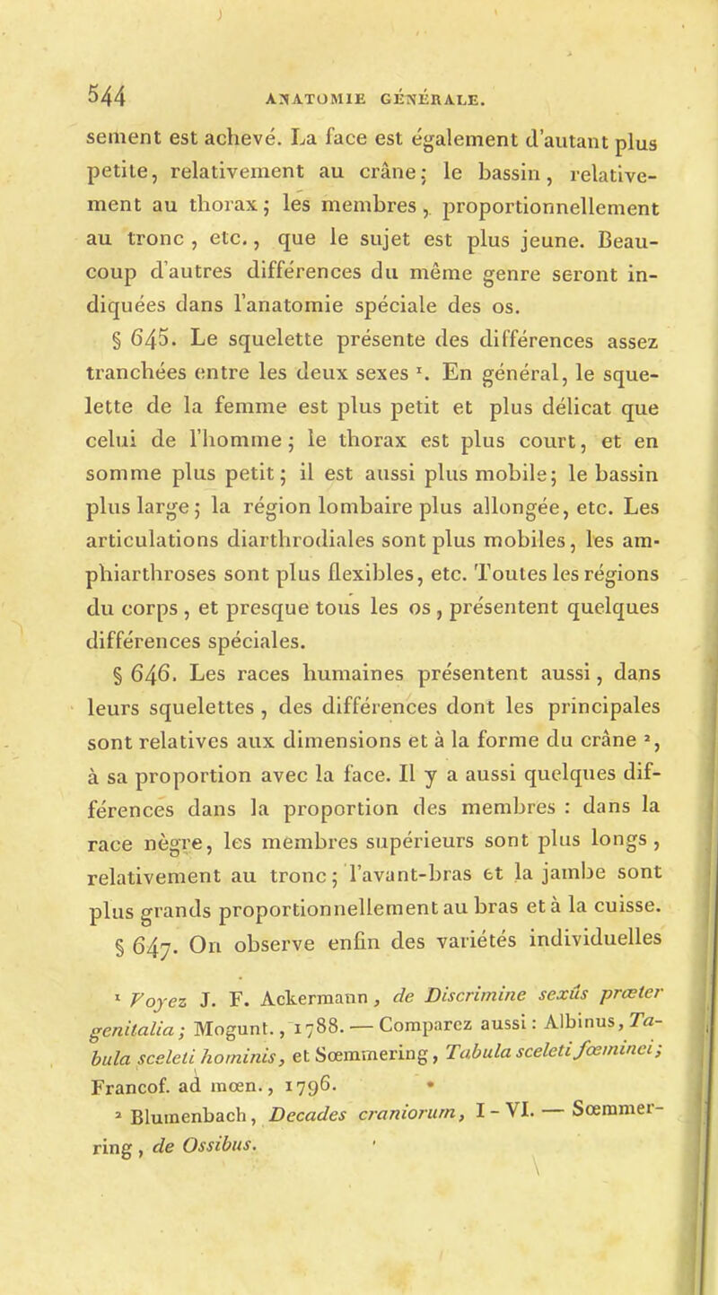 sèment est achevé. La face est également d'autant plus petite, relativement au crâne: le bassin, relative- ment au thorax; les membres,, proportionnellement au tronc , etc., que le sujet est plus jeune. Beau- coup d'autres différences du même genre seront in- diquées dans l'anatomie spéciale des os. § 645. Le squelette présente des différences assez tranchées entre les deux sexes x. En général, le sque- lette de la femme est plus petit et plus délicat que celui de l'homme ; le thorax est plus court, et en somme plus petit; il est aussi plus mobile; le bassin plus large; la région lombaire plus allongée, etc. Les articulations diarthrodiales sont plus mobiles, les am- phiarthroses sont plus flexibles, etc. Toutes les régions du corps , et presque tous les os , présentent quelques différences spéciales. § 646. Les races humaines présentent aussi, dans leurs squelettes , des différences dont les principales sont relatives aux dimensions et à la forme du crâne l, à sa proportion avec la face. Il y a aussi quelques dif- férences dans la proportion des membres : dans la race nègre, les membres supérieurs sont plus longs, relativement au tronc; Tavant-bras et la jambe sont plus grands proportionnellement au bras et à la cuisse. § 647. On observe enfin des variétés individuelles 1 Voyez J. F. Ackermann, de Discrimine sexûs prœter genilalia; Mogunt., 1788. — Comparez aussi : Albinus, Ta- bula scelcû hominis, et Sœramering, Tabula sceled fœminei ; Francof. ad raœn., 1796. a Bluraenbach, Décades craniorurn, I - VI. — Sœmmer- ring, de Ossibus.